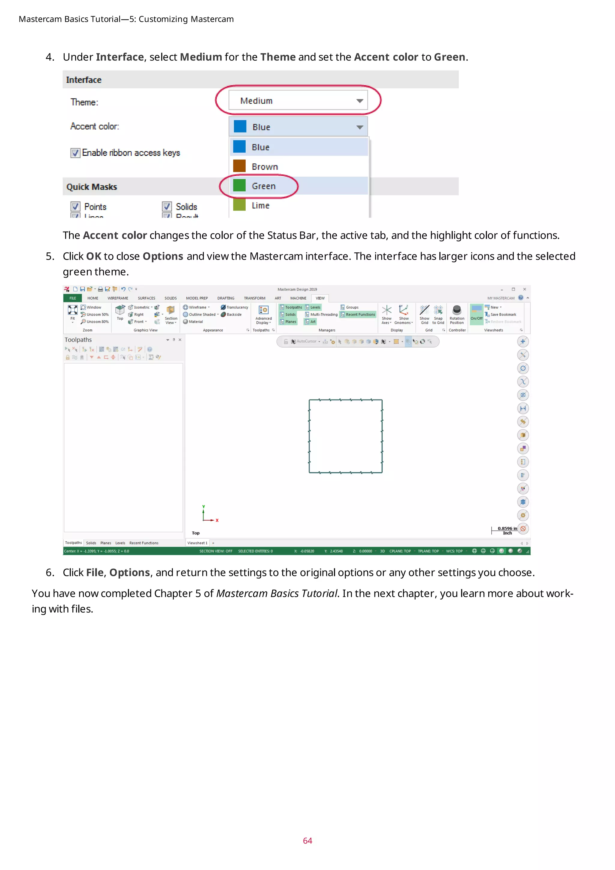 4. Under Interface, select Medium for the Theme and set the Accent color to Green.
The Accent color changes the color of the Status Bar, the active tab, and the highlight color of functions.
5. Click OK to close Options and view the Mastercam interface. The interface has larger icons and the selected
green theme.
6. Click File, Options, and return the settings to the original options or any other settings you choose.
You have now completed Chapter 5 of Mastercam Basics Tutorial. In the next chapter, you learn more about work-
ing with files.
64
Mastercam Basics Tutorial—5: Customizing Mastercam
 