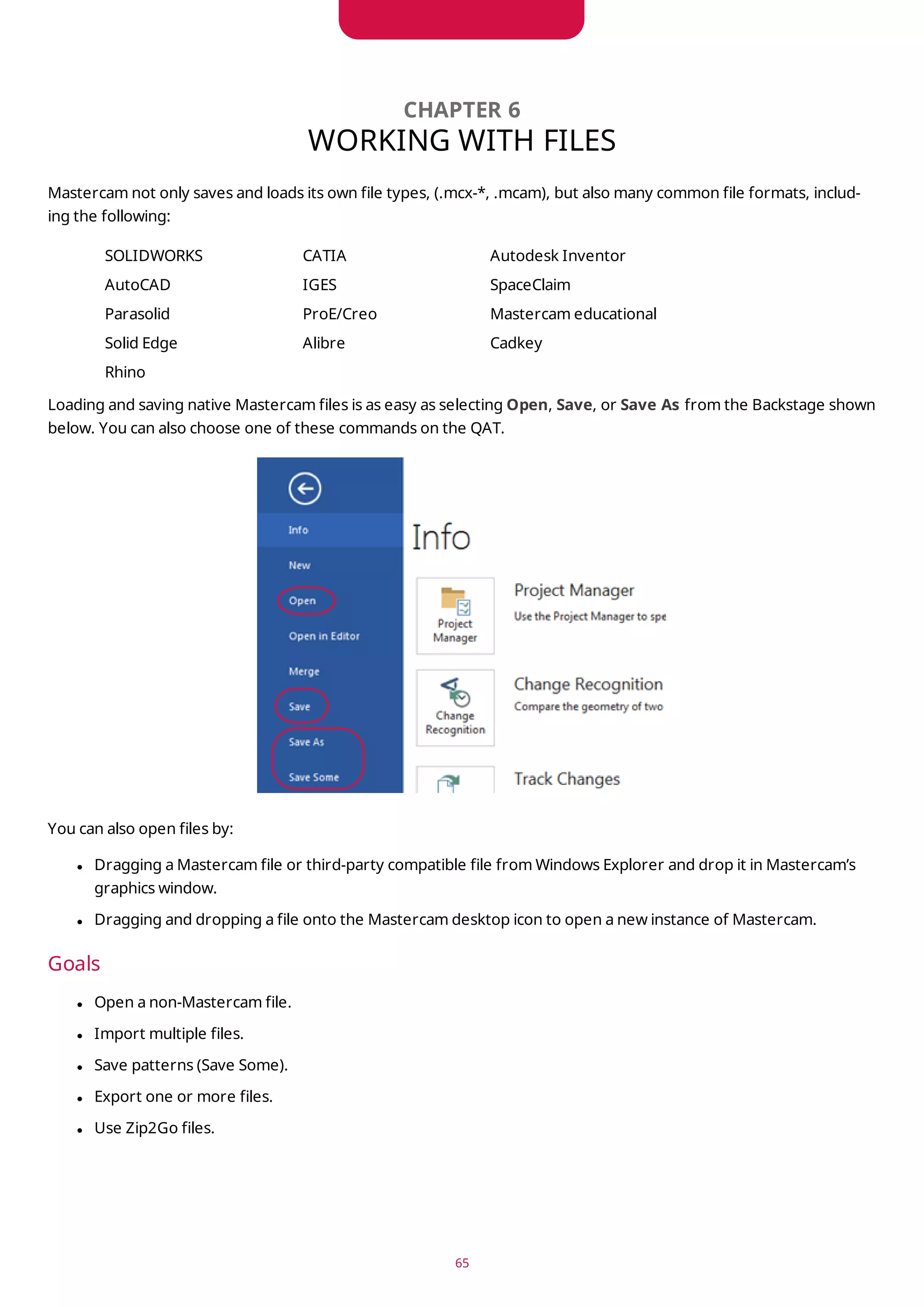 CHAPTER 6
WORKING WITH FILES
Mastercam not only saves and loads its own file types, (.mcx-*, .mcam), but also many common file formats, includ-
ing the following:
SOLIDWORKS CATIA Autodesk Inventor
AutoCAD IGES SpaceClaim
Parasolid ProE/Creo Mastercam educational
Solid Edge Alibre Cadkey
Rhino
Loading and saving native Mastercam files is as easy as selecting Open, Save, or Save As from the Backstage shown
below. You can also choose one of these commands on the QAT.
You can also open files by:
l Dragging a Mastercam file or third-party compatible file from Windows Explorer and drop it in Mastercam’s
graphics window.
l Dragging and dropping a file onto the Mastercam desktop icon to open a new instance of Mastercam.
Goals
l Open a non-Mastercam file.
l Import multiple files.
l Save patterns (Save Some).
l Export one or more files.
l Use Zip2Go files.
65
 
