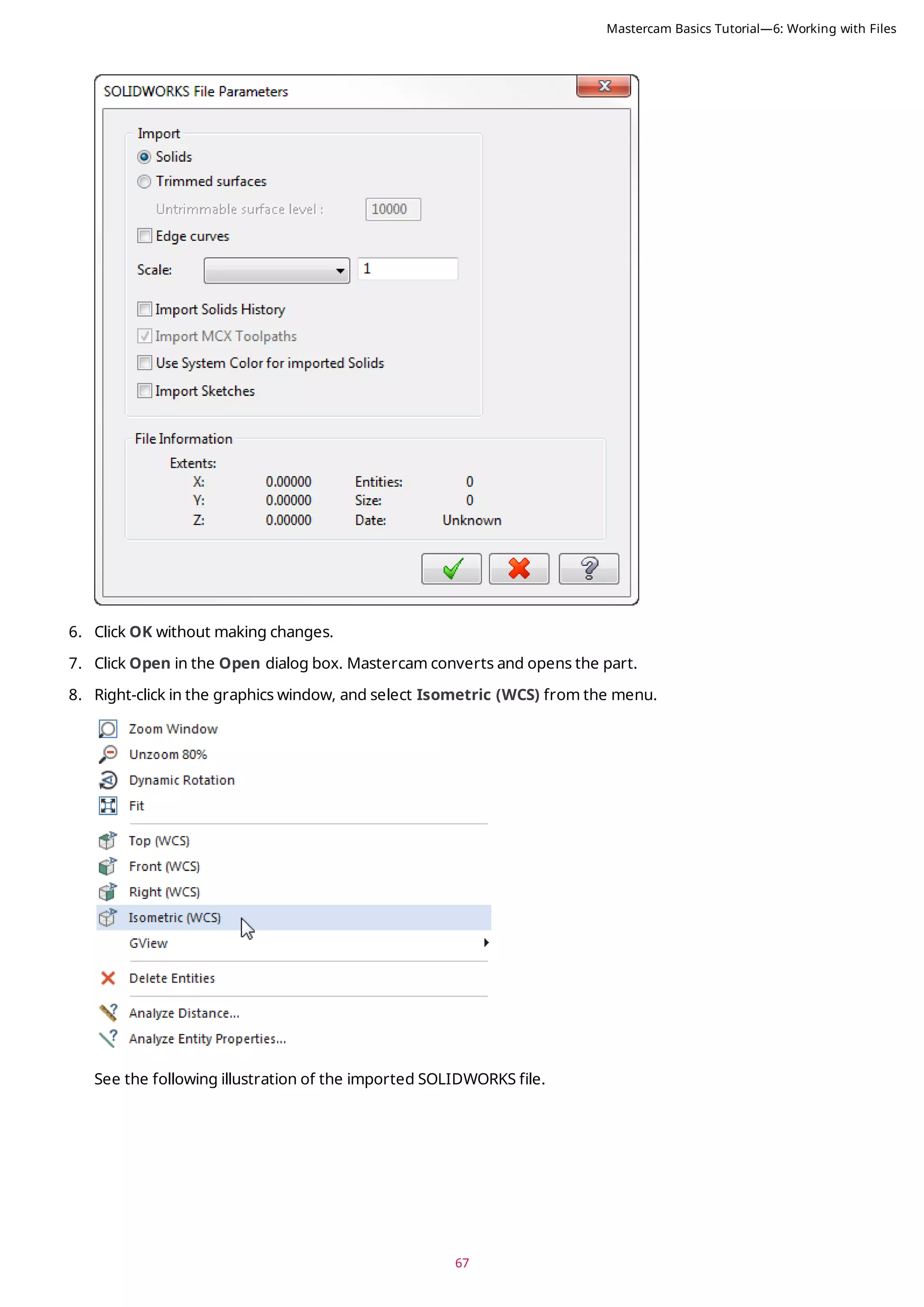 67
6. Click OK without making changes.
7. Click Open in the Open dialog box. Mastercam converts and opens the part.
8. Right-click in the graphics window, and select Isometric (WCS) from the menu.
See the following illustration of the imported SOLIDWORKS file.
Mastercam Basics Tutorial—6: Working with Files
 