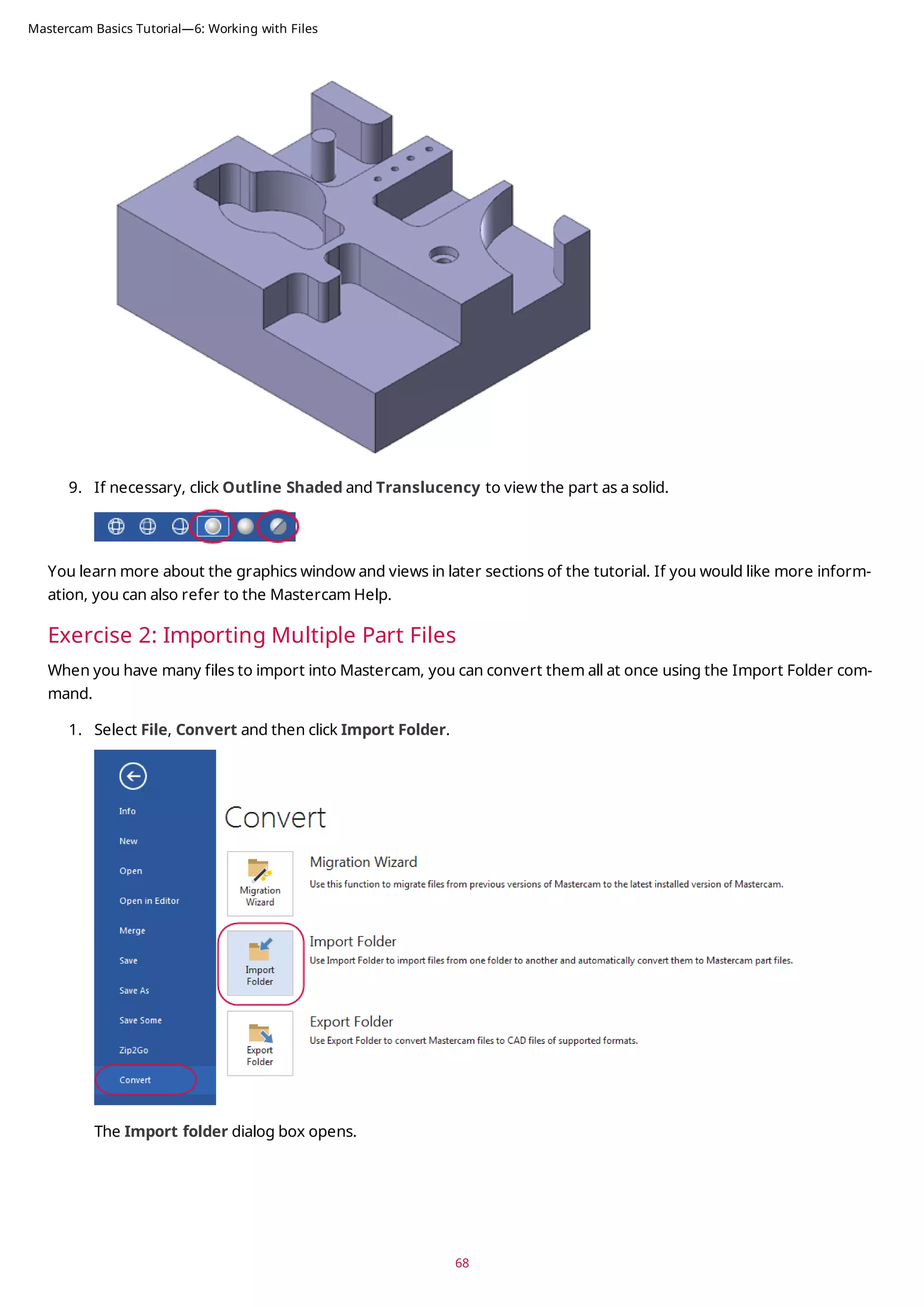 9. If necessary, click Outline Shaded and Translucency to view the part as a solid.
You learn more about the graphics window and views in later sections of the tutorial. If you would like more inform-
ation, you can also refer to the Mastercam Help.
Exercise 2: Importing Multiple Part Files
When you have many files to import into Mastercam, you can convert them all at once using the Import Folder com-
mand.
1. Select File, Convert and then click Import Folder.
The Import folder dialog box opens.
68
Mastercam Basics Tutorial—6: Working with Files
 