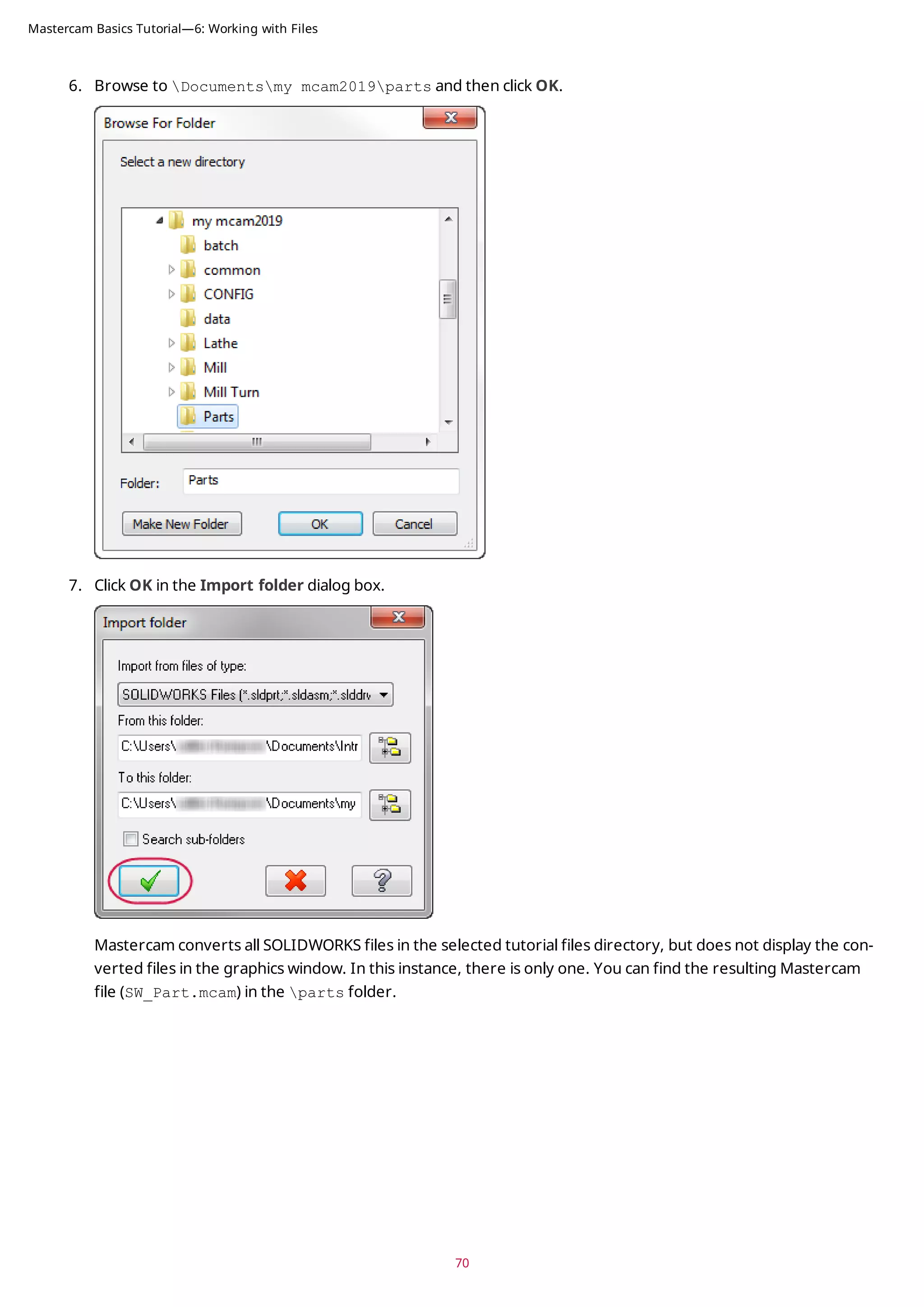 6. Browse to Documentsmy mcam2019parts and then click OK.
7. Click OK in the Import folder dialog box.
Mastercam converts all SOLIDWORKS files in the selected tutorial files directory, but does not display the con-
verted files in the graphics window. In this instance, there is only one. You can find the resulting Mastercam
file (SW_Part.mcam) in the parts folder.
70
Mastercam Basics Tutorial—6: Working with Files
 
