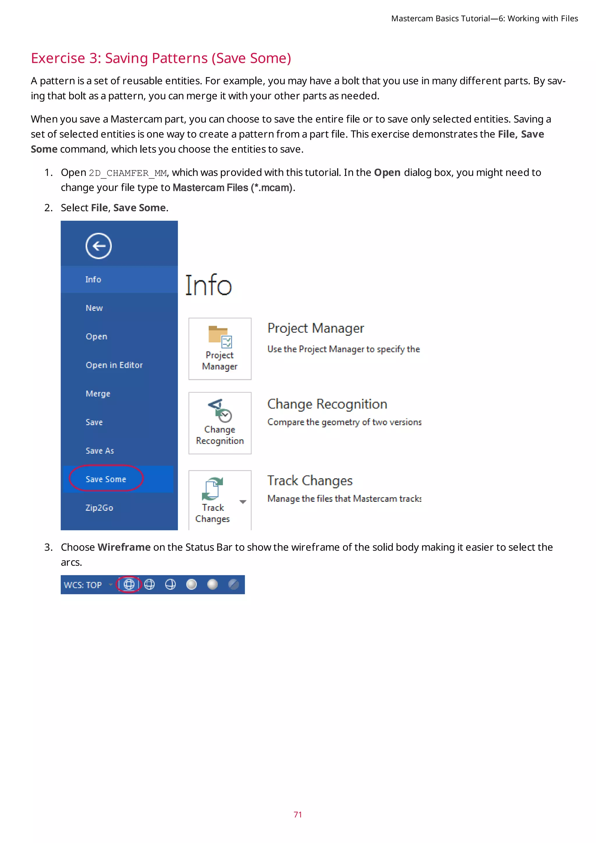 71
Exercise 3: Saving Patterns (Save Some)
A pattern is a set of reusable entities. For example, you may have a bolt that you use in many different parts. By sav-
ing that bolt as a pattern, you can merge it with your other parts as needed.
When you save a Mastercam part, you can choose to save the entire file or to save only selected entities. Saving a
set of selected entities is one way to create a pattern from a part file. This exercise demonstrates the File, Save
Some command, which lets you choose the entities to save.
1. Open 2D_CHAMFER_MM, which was provided with this tutorial. In the Open dialog box, you might need to
change your file type to Mastercam Files (*.mcam).
2. Select File, Save Some.
3. Choose Wireframe on the Status Bar to show the wireframe of the solid body making it easier to select the
arcs.
Mastercam Basics Tutorial—6: Working with Files
 