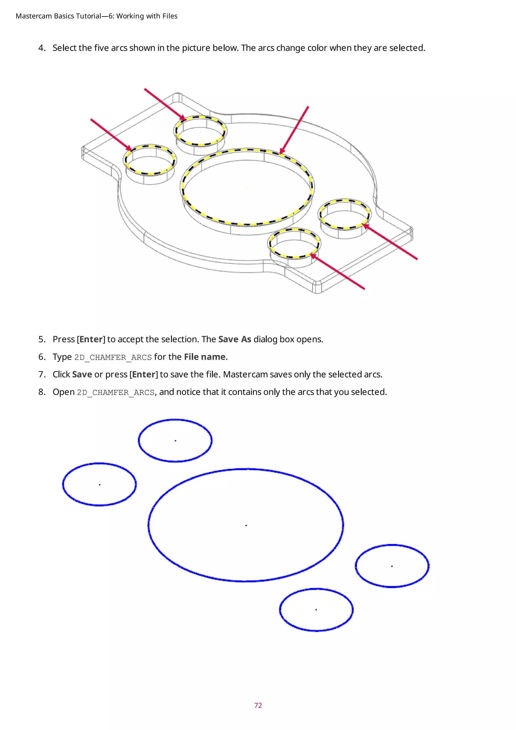 4. Select the five arcs shown in the picture below. The arcs change color when they are selected.
5. Press [Enter] to accept the selection. The Save As dialog box opens.
6. Type 2D_CHAMFER_ARCS for the File name.
7. Click Save or press [Enter] to save the file. Mastercam saves only the selected arcs.
8. Open 2D_CHAMFER_ARCS, and notice that it contains only the arcs that you selected.
72
Mastercam Basics Tutorial—6: Working with Files
 