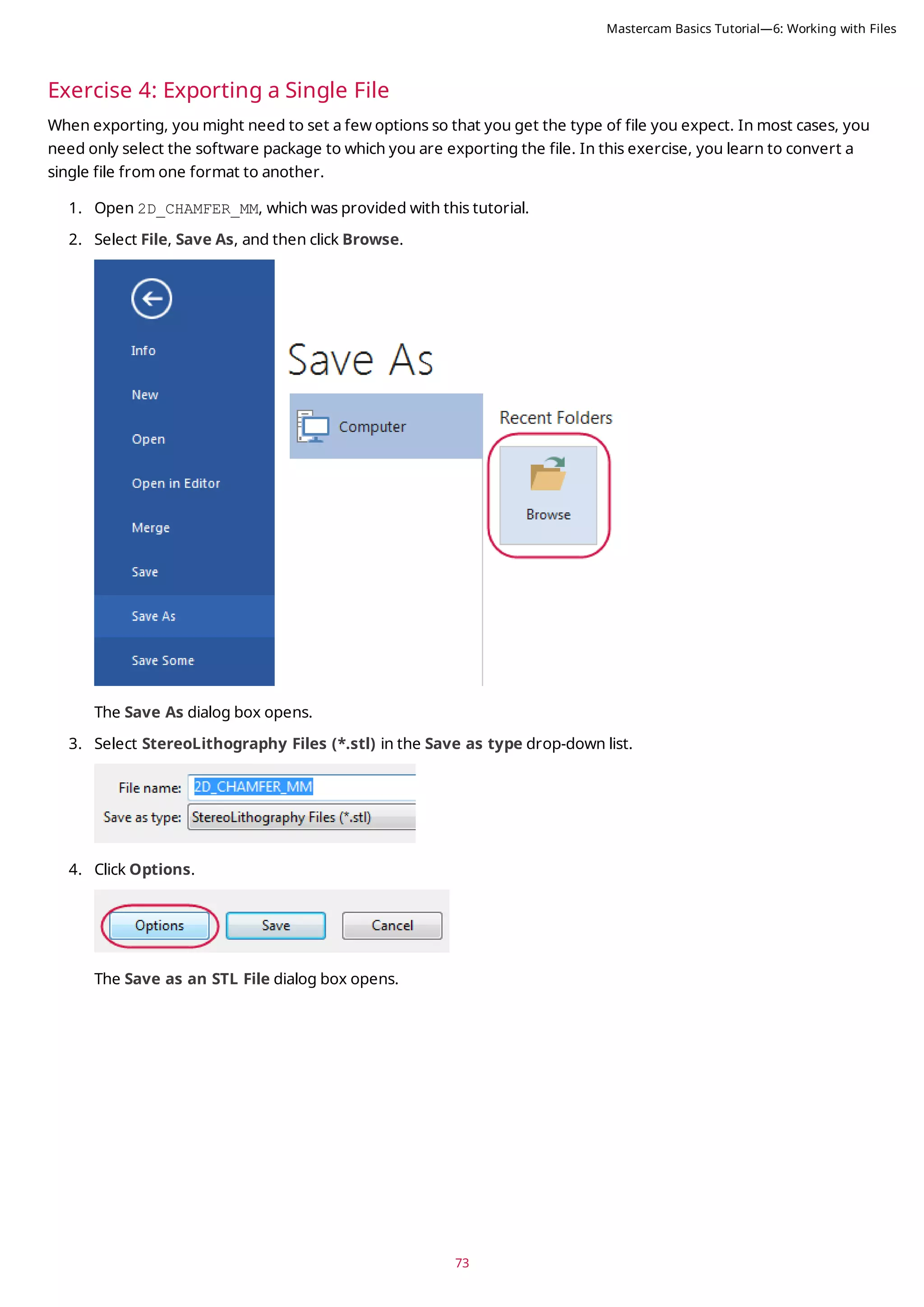 73
Exercise 4: Exporting a Single File
When exporting, you might need to set a few options so that you get the type of file you expect. In most cases, you
need only select the software package to which you are exporting the file. In this exercise, you learn to convert a
single file from one format to another.
1. Open 2D_CHAMFER_MM, which was provided with this tutorial.
2. Select File, Save As, and then click Browse.
The Save As dialog box opens.
3. Select StereoLithography Files (*.stl) in the Save as type drop-down list.
4. Click Options.
The Save as an STL File dialog box opens.
Mastercam Basics Tutorial—6: Working with Files
 
