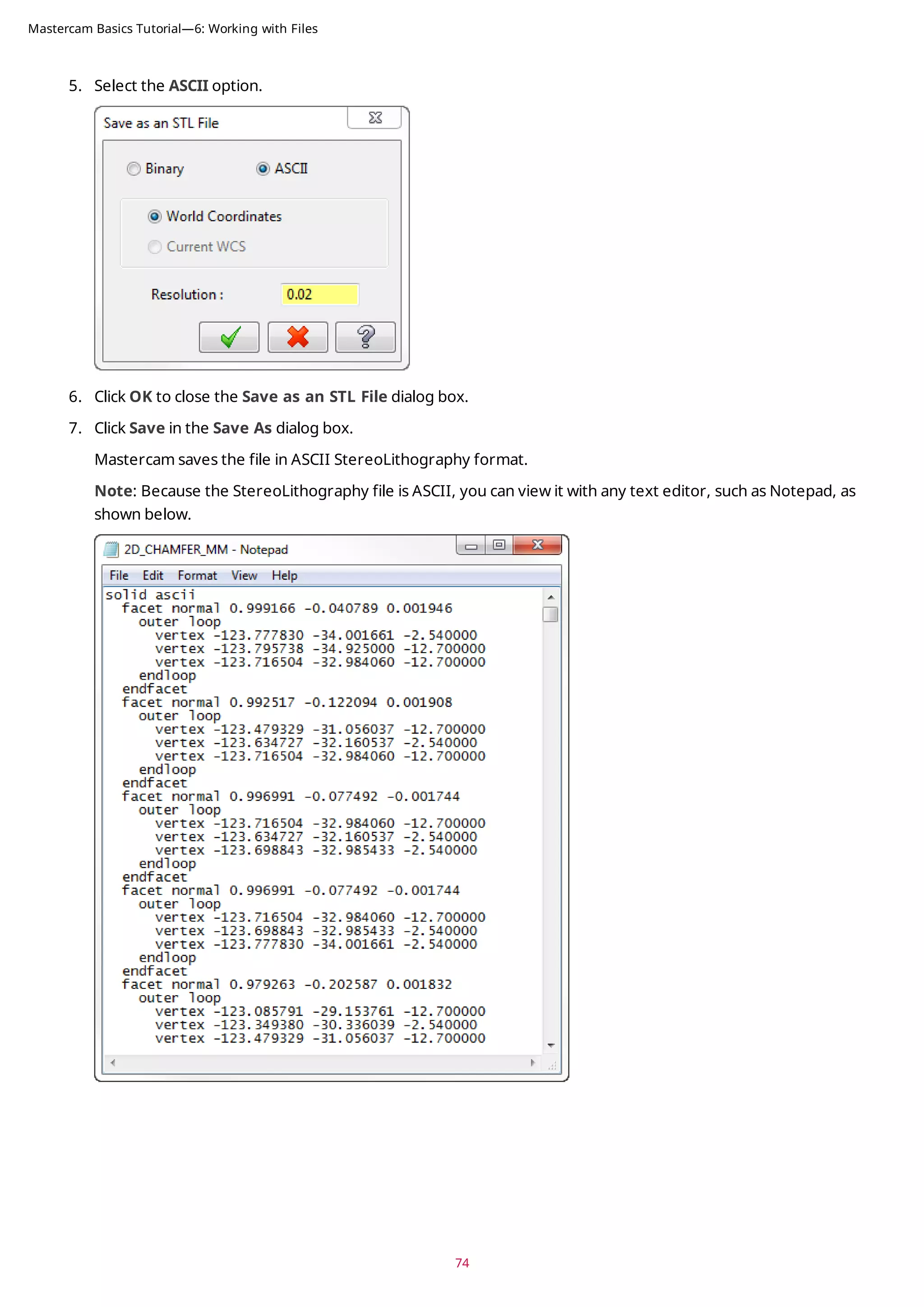 5. Select the ASCII option.
6. Click OK to close the Save as an STL File dialog box.
7. Click Save in the Save As dialog box.
Mastercam saves the file in ASCII StereoLithography format.
Note: Because the StereoLithography file is ASCII, you can view it with any text editor, such as Notepad, as
shown below.
74
Mastercam Basics Tutorial—6: Working with Files
 