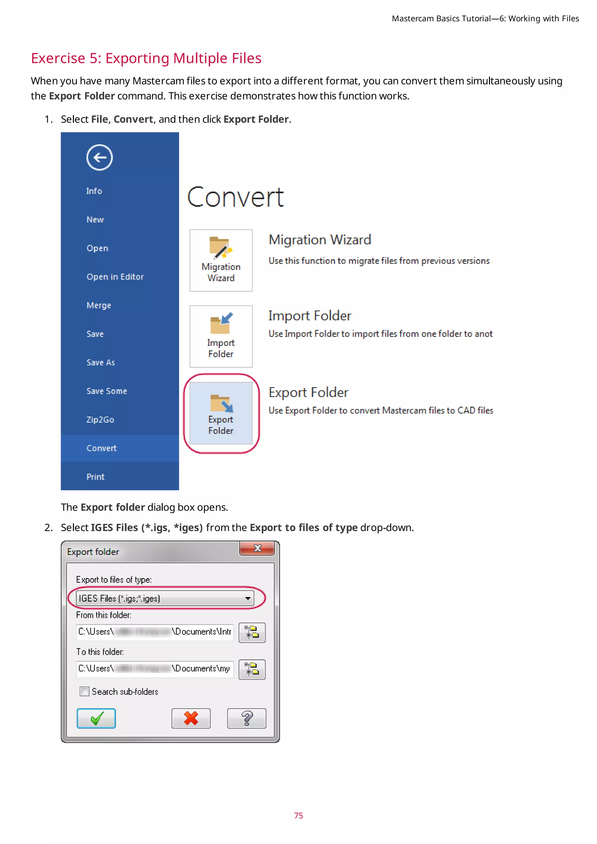 75
Exercise 5: Exporting Multiple Files
When you have many Mastercam files to export into a different format, you can convert them simultaneously using
the Export Folder command. This exercise demonstrates how this function works.
1. Select File, Convert, and then click Export Folder.
The Export folder dialog box opens.
2. Select IGES Files (*.igs, *iges) from the Export to files of type drop-down.
Mastercam Basics Tutorial—6: Working with Files
 