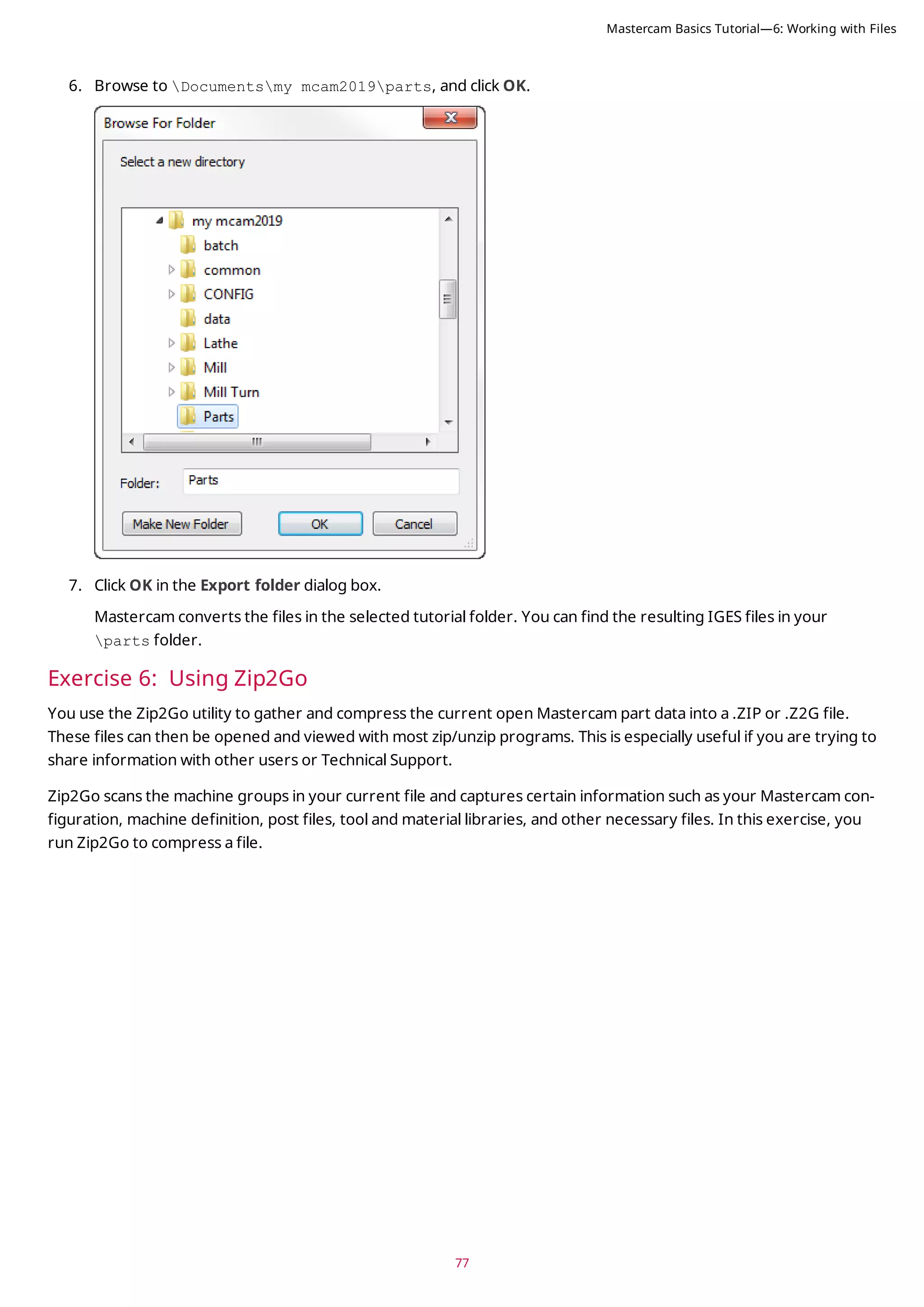 77
6. Browse to Documentsmy mcam2019parts, and click OK.
7. Click OK in the Export folder dialog box.
Mastercam converts the files in the selected tutorial folder. You can find the resulting IGES files in your
parts folder.
Exercise 6: Using Zip2Go
You use the Zip2Go utility to gather and compress the current open Mastercam part data into a .ZIP or .Z2G file.
These files can then be opened and viewed with most zip/unzip programs. This is especially useful if you are trying to
share information with other users or Technical Support.
Zip2Go scans the machine groups in your current file and captures certain information such as your Mastercam con-
figuration, machine definition, post files, tool and material libraries, and other necessary files. In this exercise, you
run Zip2Go to compress a file.
Mastercam Basics Tutorial—6: Working with Files
 