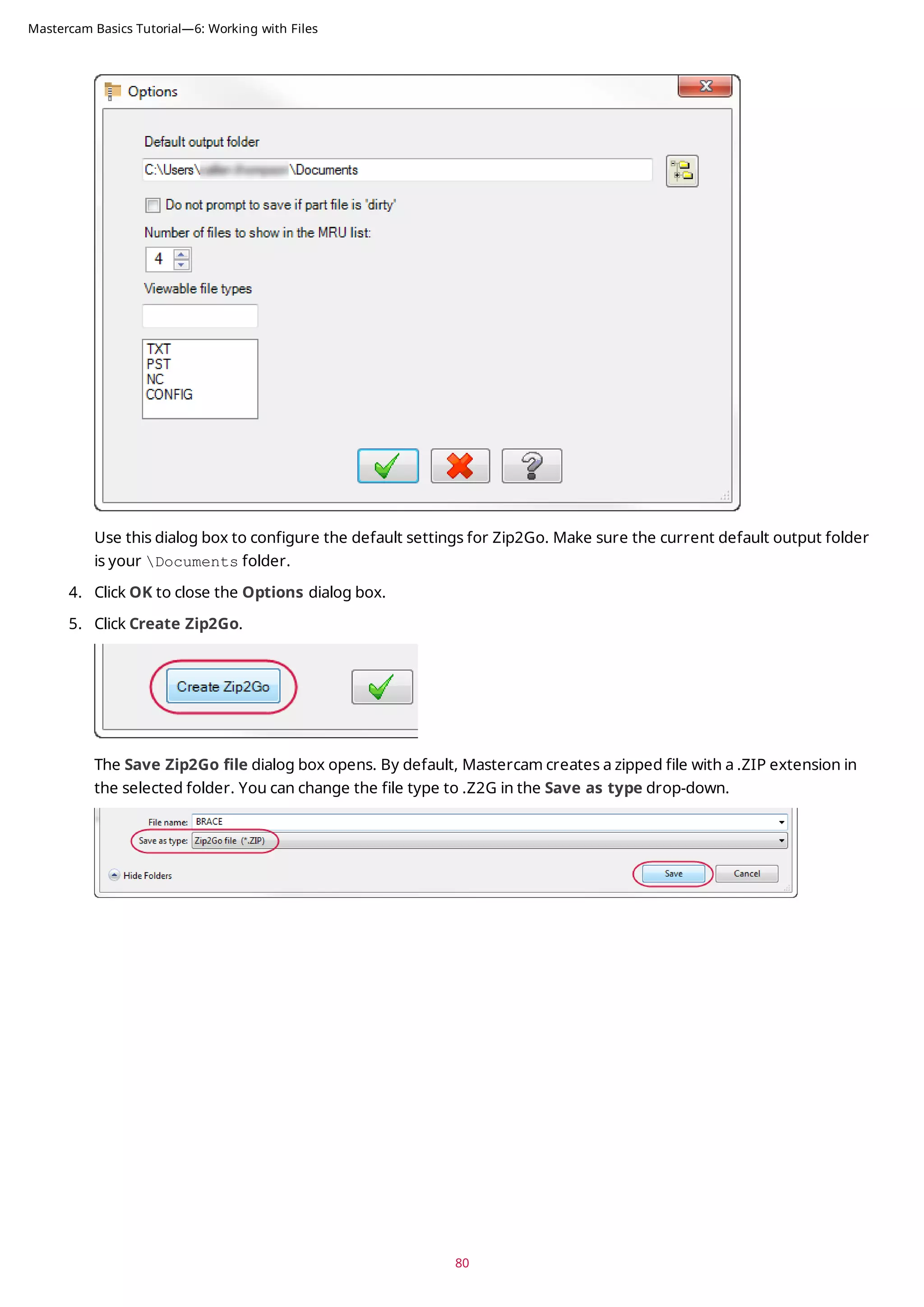 Use this dialog box to configure the default settings for Zip2Go. Make sure the current default output folder
is your Documents folder.
4. Click OK to close the Options dialog box.
5. Click Create Zip2Go.
The Save Zip2Go file dialog box opens. By default, Mastercam creates a zipped file with a .ZIP extension in
the selected folder. You can change the file type to .Z2G in the Save as type drop-down.
80
Mastercam Basics Tutorial—6: Working with Files
 