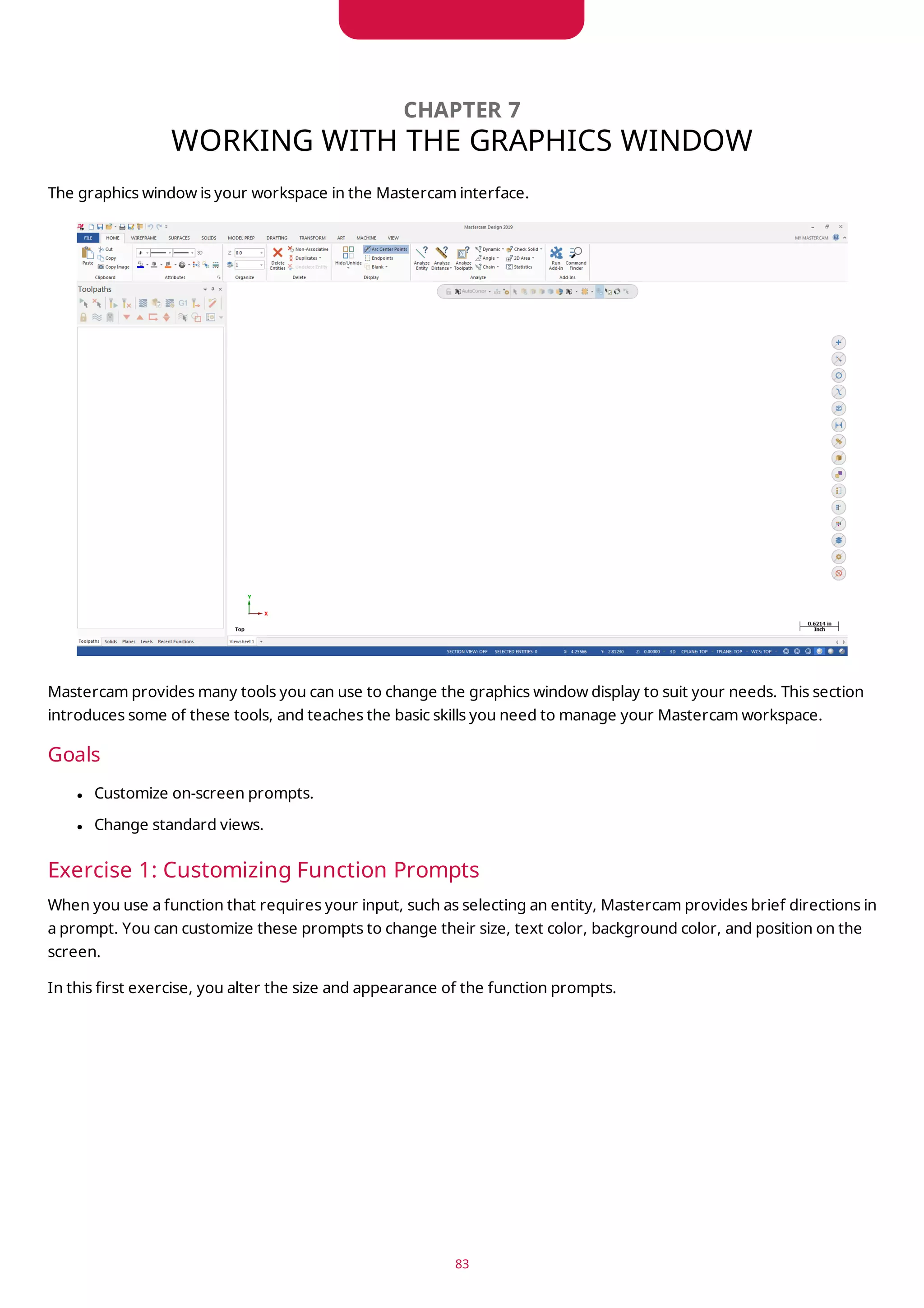 CHAPTER 7
WORKING WITH THE GRAPHICS WINDOW
The graphics window is your workspace in the Mastercam interface.
Mastercam provides many tools you can use to change the graphics window display to suit your needs. This section
introduces some of these tools, and teaches the basic skills you need to manage your Mastercam workspace.
Goals
l Customize on-screen prompts.
l Change standard views.
Exercise 1: Customizing Function Prompts
When you use a function that requires your input, such as selecting an entity, Mastercam provides brief directions in
a prompt. You can customize these prompts to change their size, text color, background color, and position on the
screen.
In this first exercise, you alter the size and appearance of the function prompts.
83
 