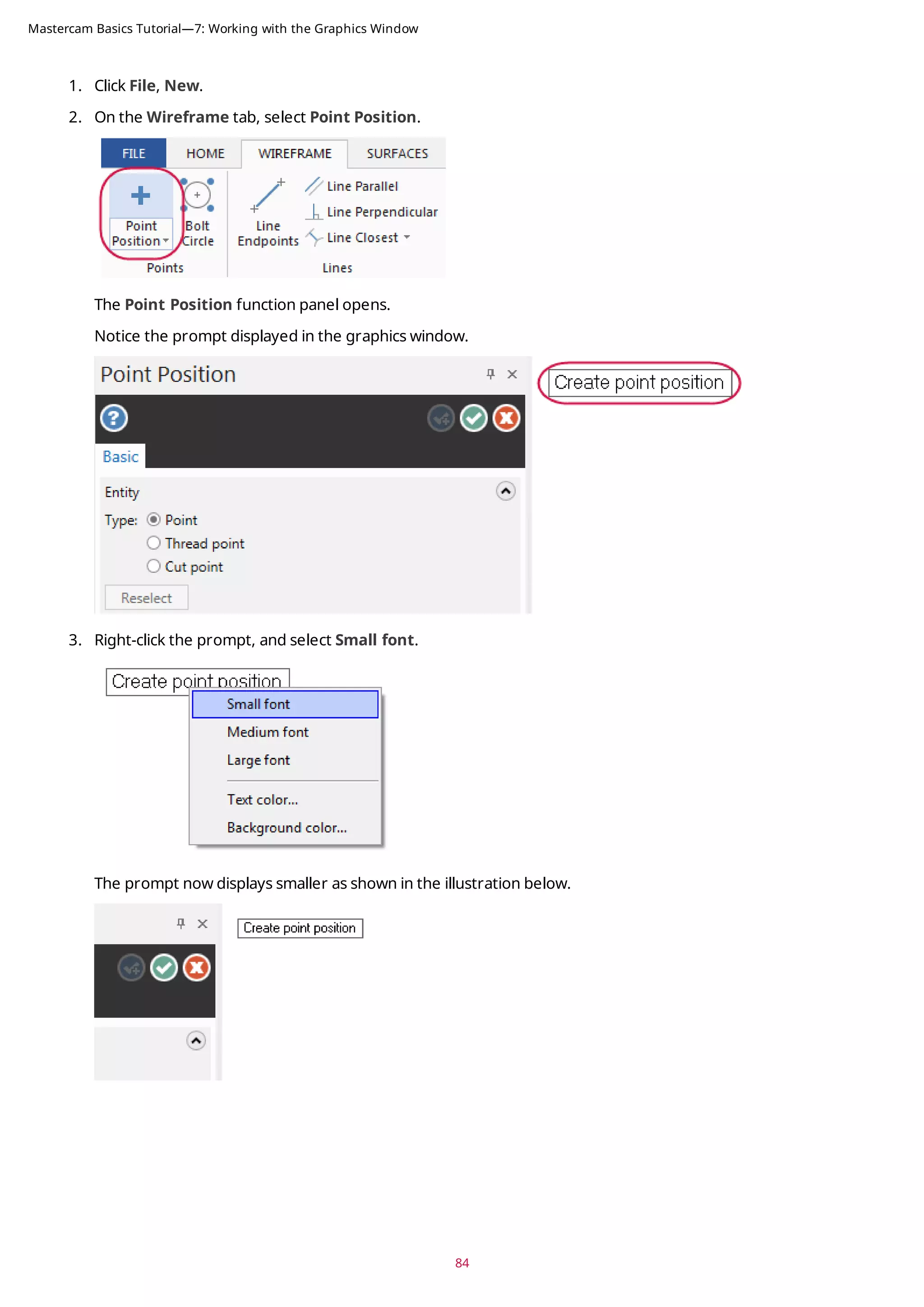 1. Click File, New.
2. On the Wireframe tab, select Point Position.
The Point Position function panel opens.
Notice the prompt displayed in the graphics window.
3. Right-click the prompt, and select Small font.
The prompt now displays smaller as shown in the illustration below.
84
Mastercam Basics Tutorial—7: Working with the Graphics Window
 