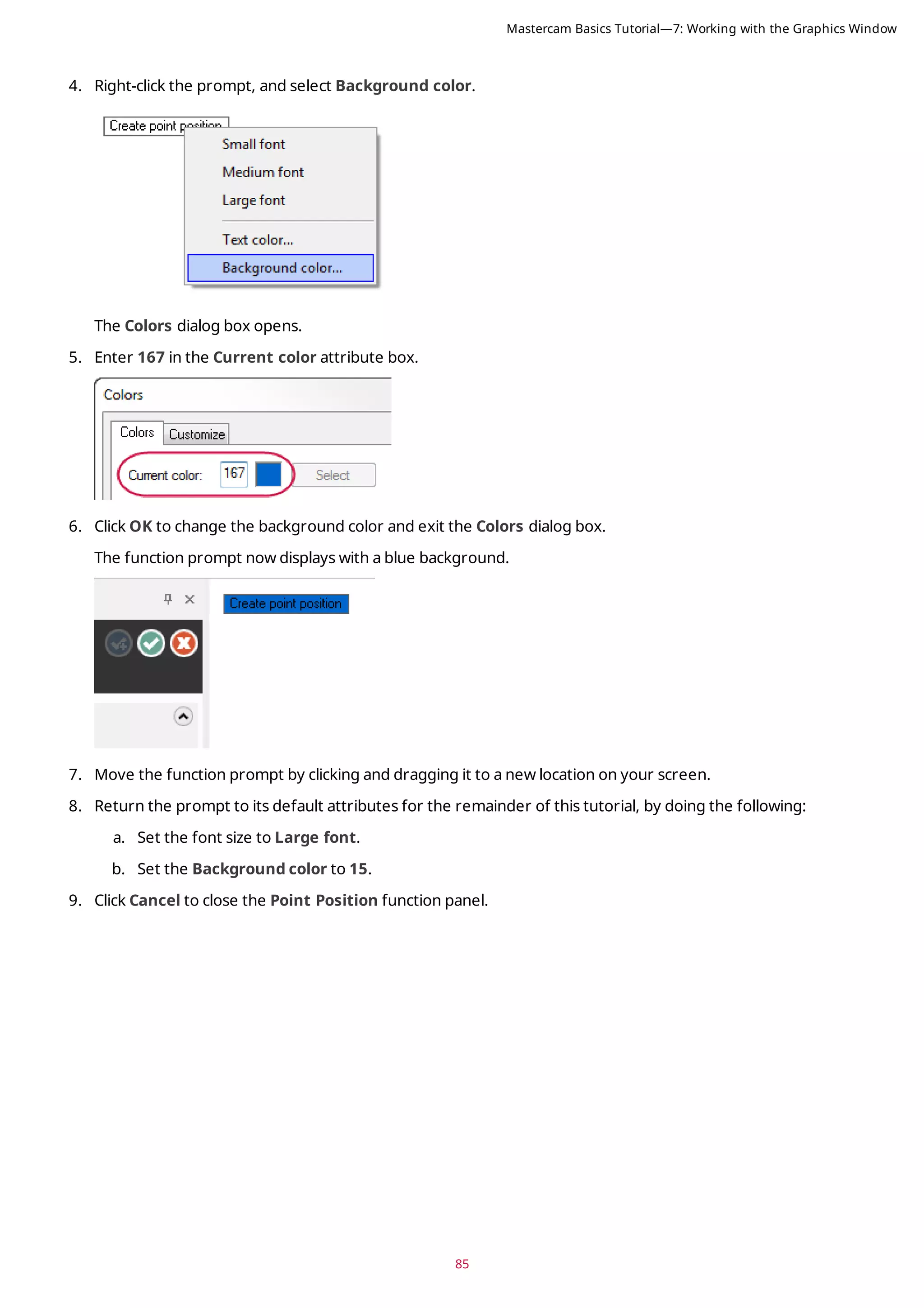 85
4. Right-click the prompt, and select Background color.
The Colors dialog box opens.
5. Enter 167 in the Current color attribute box.
6. Click OK to change the background color and exit the Colors dialog box.
The function prompt now displays with a blue background.
7. Move the function prompt by clicking and dragging it to a new location on your screen.
8. Return the prompt to its default attributes for the remainder of this tutorial, by doing the following:
a. Set the font size to Large font.
b. Set the Background color to 15.
9. Click Cancel to close the Point Position function panel.
Mastercam Basics Tutorial—7: Working with the Graphics Window
 