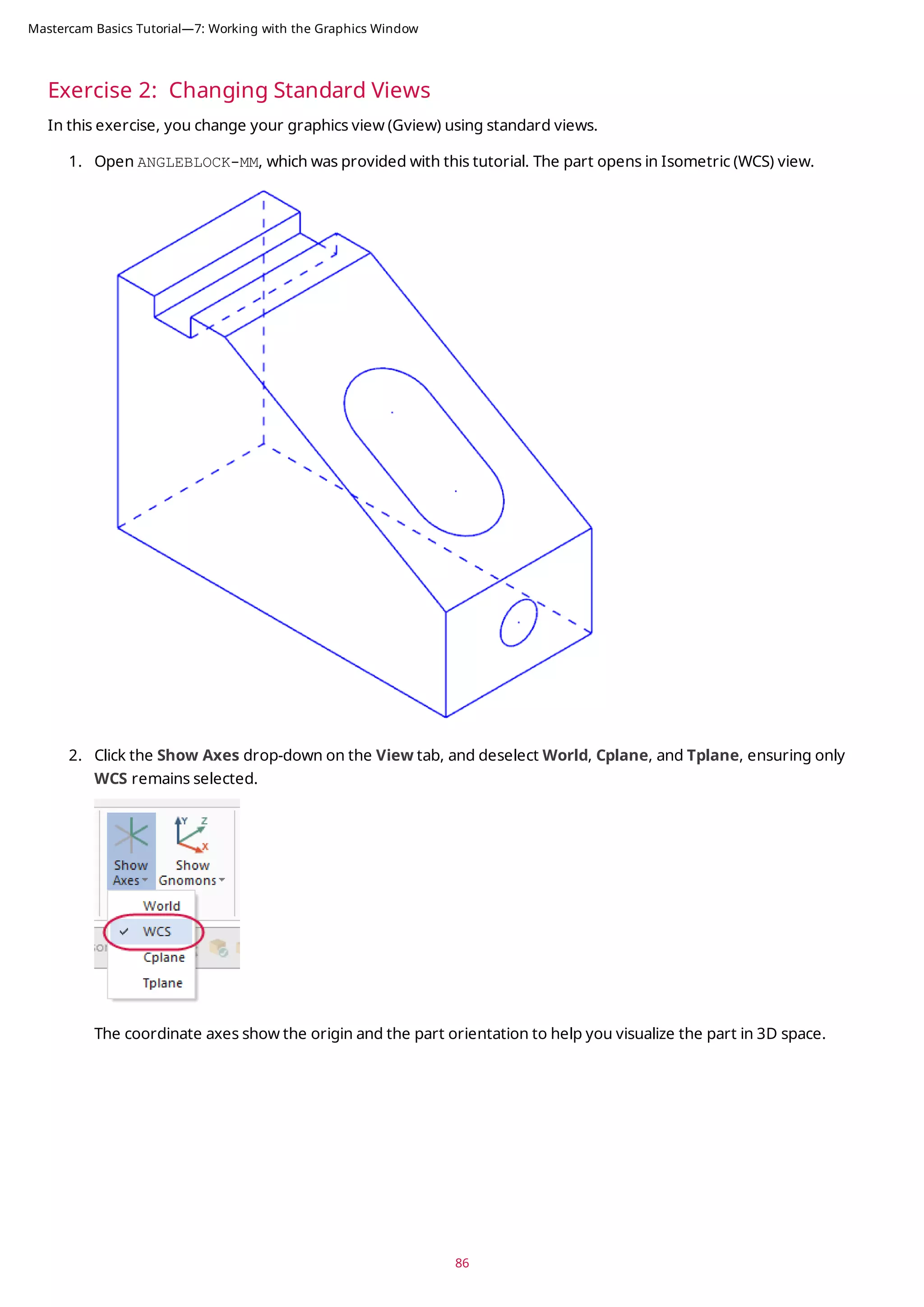 Exercise 2: Changing Standard Views
In this exercise, you change your graphics view (Gview) using standard views.
1. Open ANGLEBLOCK-MM, which was provided with this tutorial. The part opens in Isometric (WCS) view.
2. Click the Show Axes drop-down on the View tab, and deselect World, Cplane, and Tplane, ensuring only
WCS remains selected.
The coordinate axes show the origin and the part orientation to help you visualize the part in 3D space.
86
Mastercam Basics Tutorial—7: Working with the Graphics Window
 