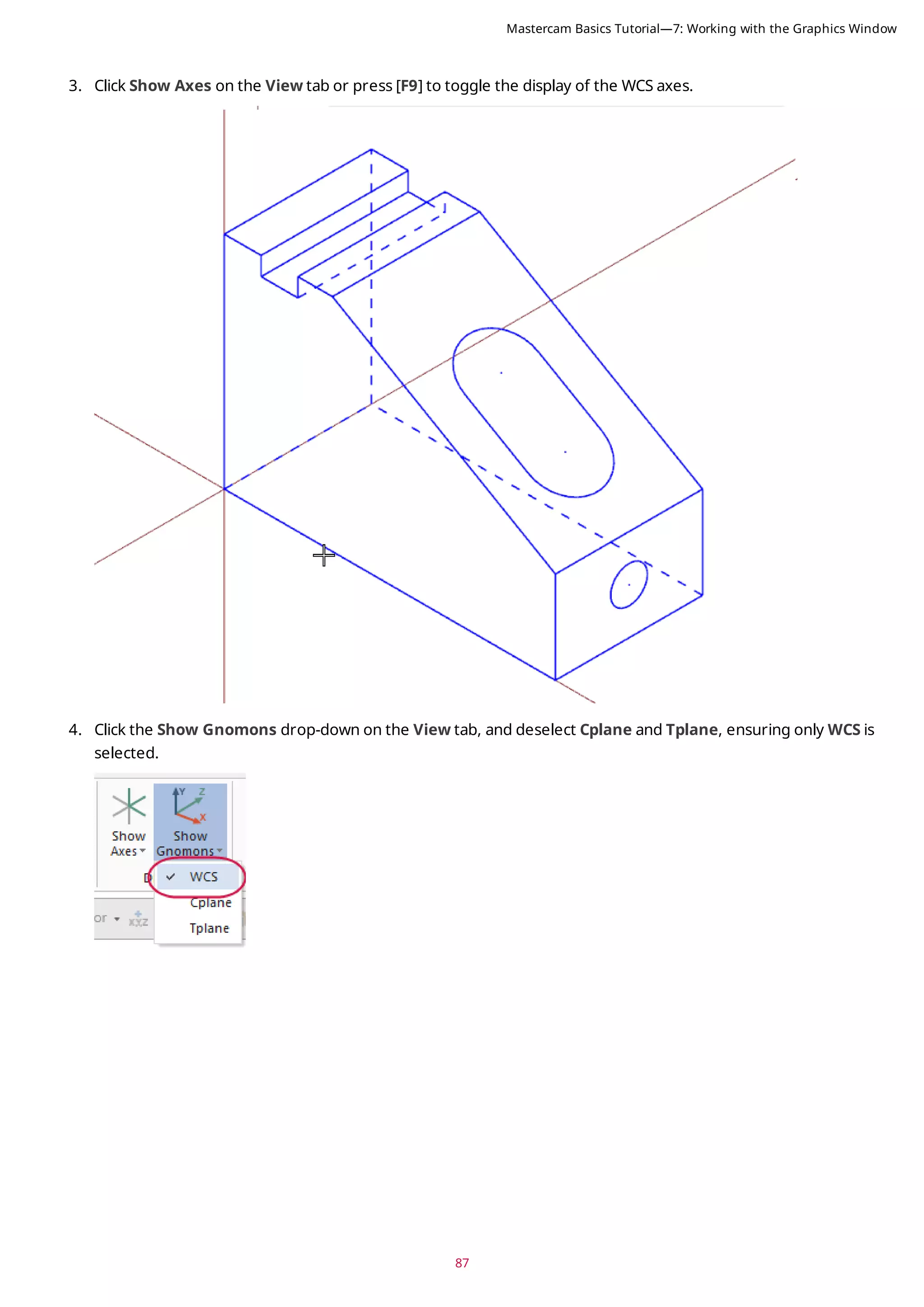 87
3. Click Show Axes on the View tab or press [F9] to toggle the display of the WCS axes.
4. Click the Show Gnomons drop-down on the View tab, and deselect Cplane and Tplane, ensuring only WCS is
selected.
Mastercam Basics Tutorial—7: Working with the Graphics Window
 