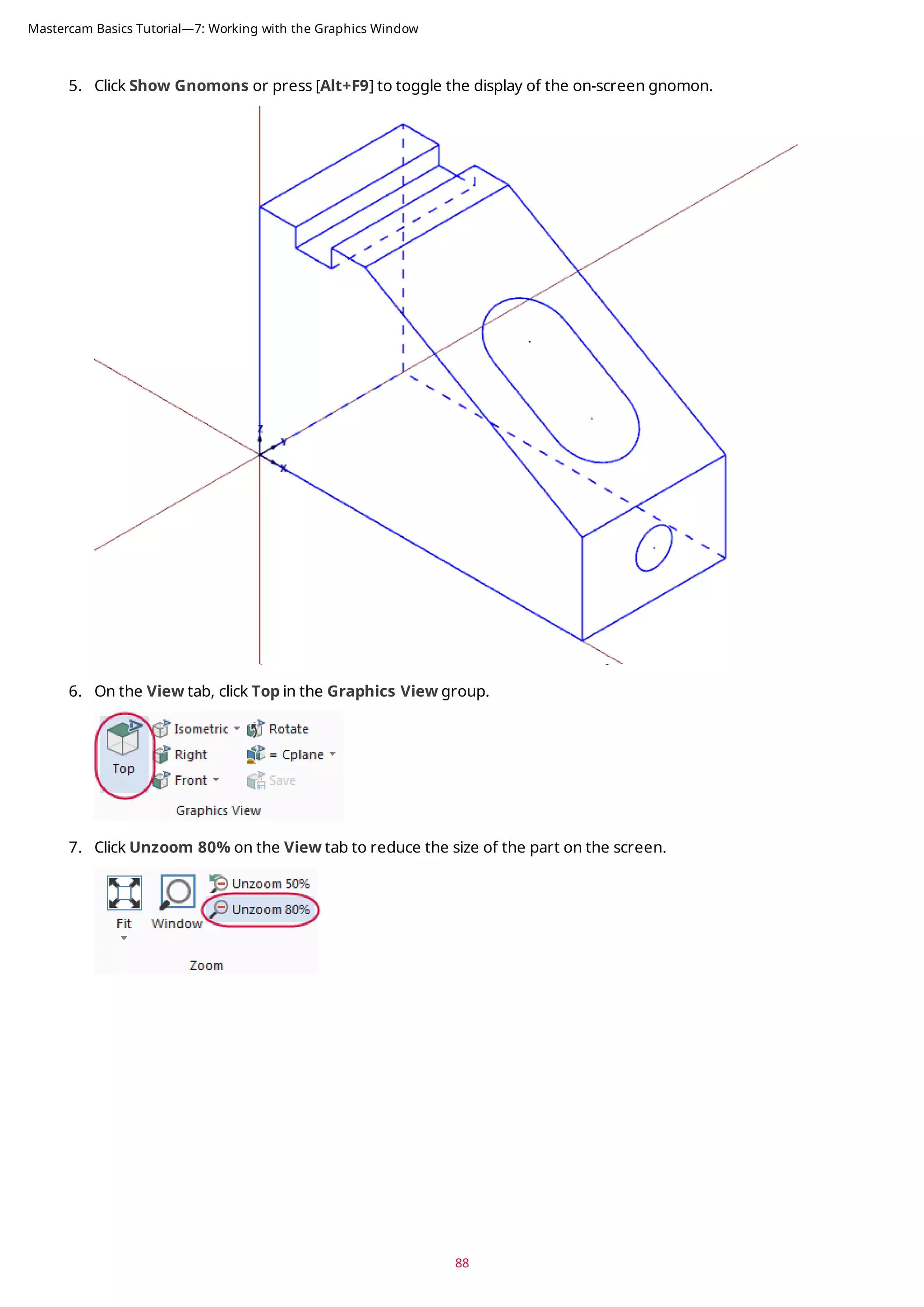 5. Click Show Gnomons or press [Alt+F9] to toggle the display of the on-screen gnomon.
6. On the View tab, click Top in the Graphics View group.
7. Click Unzoom 80% on the View tab to reduce the size of the part on the screen.
88
Mastercam Basics Tutorial—7: Working with the Graphics Window
 