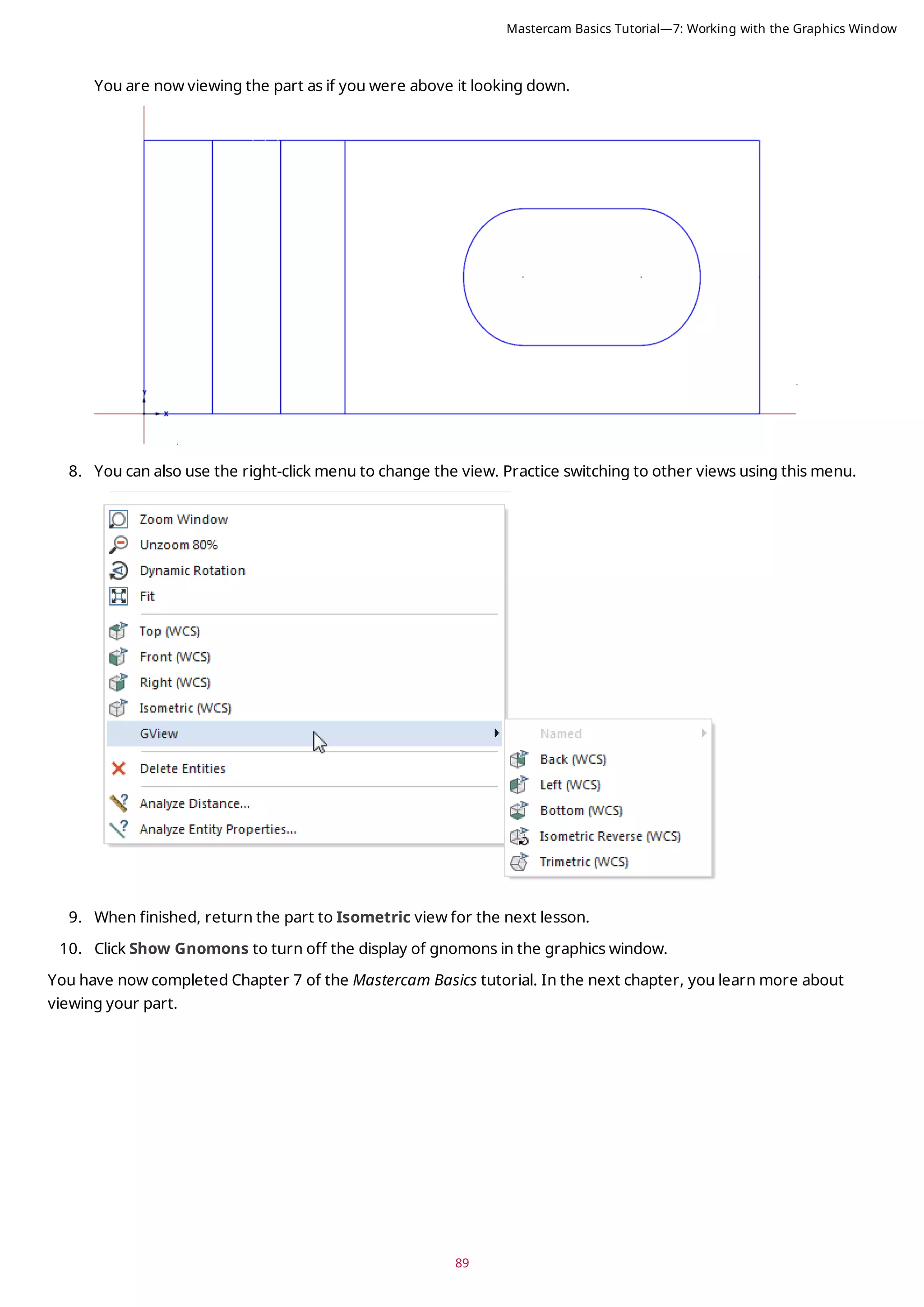 89
You are now viewing the part as if you were above it looking down.
8. You can also use the right-click menu to change the view. Practice switching to other views using this menu.
9. When finished, return the part to Isometric view for the next lesson.
10. Click Show Gnomons to turn off the display of gnomons in the graphics window.
You have now completed Chapter 7 of the Mastercam Basics tutorial. In the next chapter, you learn more about
viewing your part.
Mastercam Basics Tutorial—7: Working with the Graphics Window
 