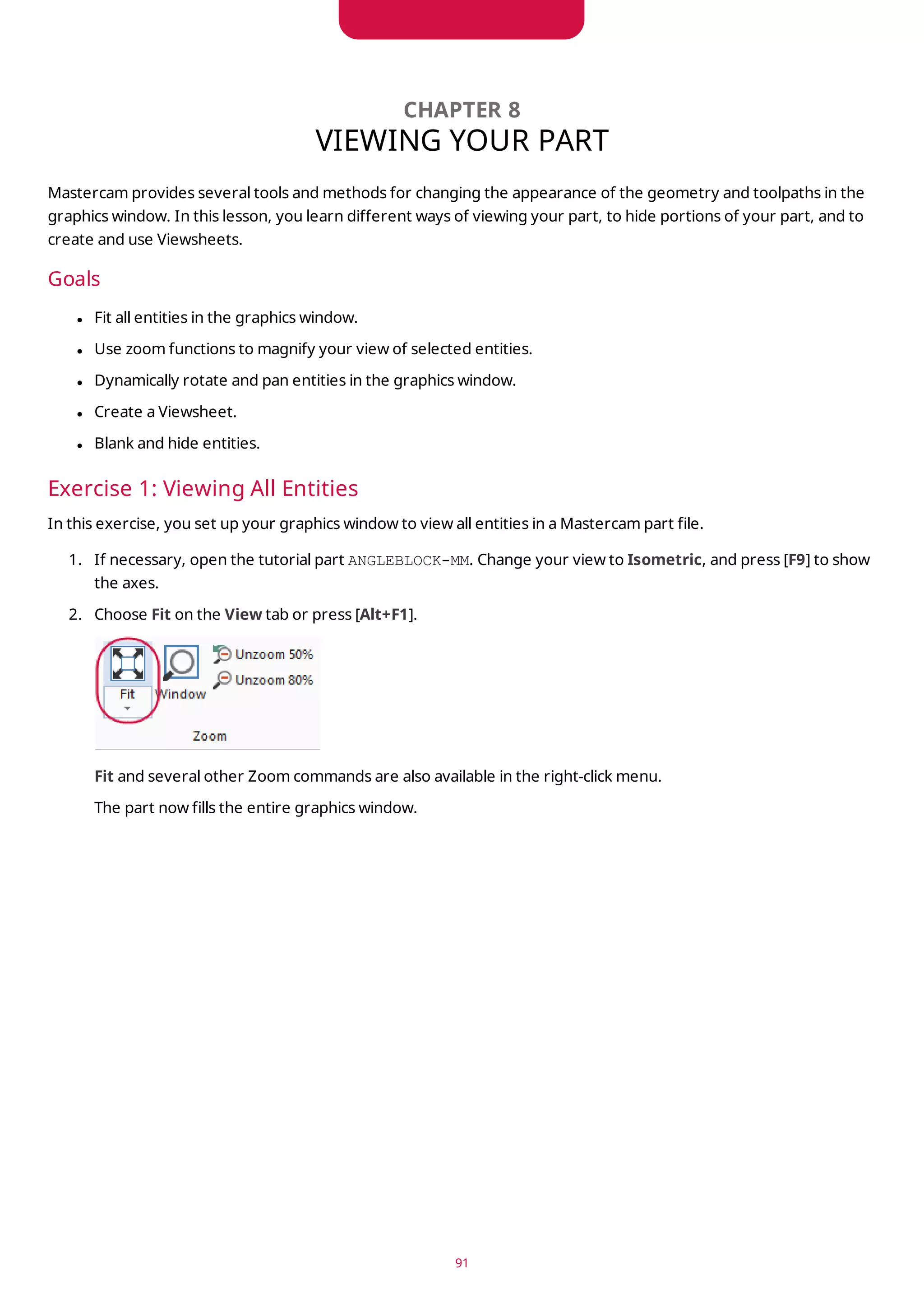 CHAPTER 8
VIEWING YOUR PART
Mastercam provides several tools and methods for changing the appearance of the geometry and toolpaths in the
graphics window. In this lesson, you learn different ways of viewing your part, to hide portions of your part, and to
create and use Viewsheets.
Goals
l Fit all entities in the graphics window.
l Use zoom functions to magnify your view of selected entities.
l Dynamically rotate and pan entities in the graphics window.
l Create a Viewsheet.
l Blank and hide entities.
Exercise 1: Viewing All Entities
In this exercise, you set up your graphics window to view all entities in a Mastercam part file.
1. If necessary, open the tutorial part ANGLEBLOCK-MM. Change your view to Isometric, and press [F9] to show
the axes.
2. Choose Fit on the View tab or press [Alt+F1].
Fit and several other Zoom commands are also available in the right-click menu.
The part now fills the entire graphics window.
91
 