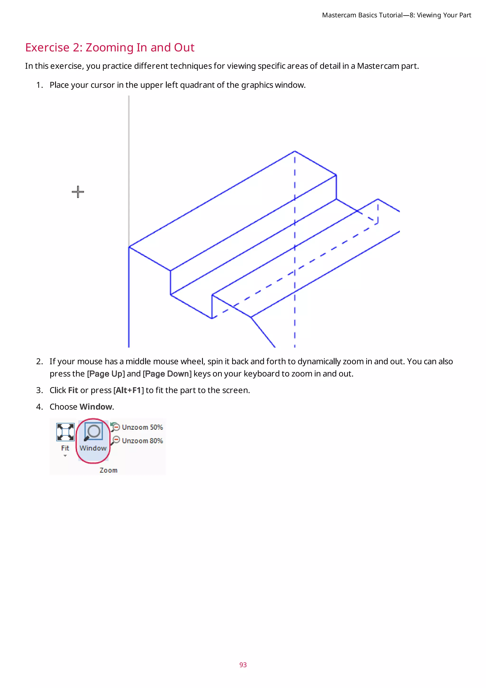 93
Exercise 2: Zooming In and Out
In this exercise, you practice different techniques for viewing specific areas of detail in a Mastercam part.
1. Place your cursor in the upper left quadrant of the graphics window.
2. If your mouse has a middle mouse wheel, spin it back and forth to dynamically zoom in and out. You can also
press the [Page Up] and [Page Down] keys on your keyboard to zoom in and out.
3. Click Fit or press [Alt+F1] to fit the part to the screen.
4. Choose Window.
Mastercam Basics Tutorial—8: Viewing Your Part
 