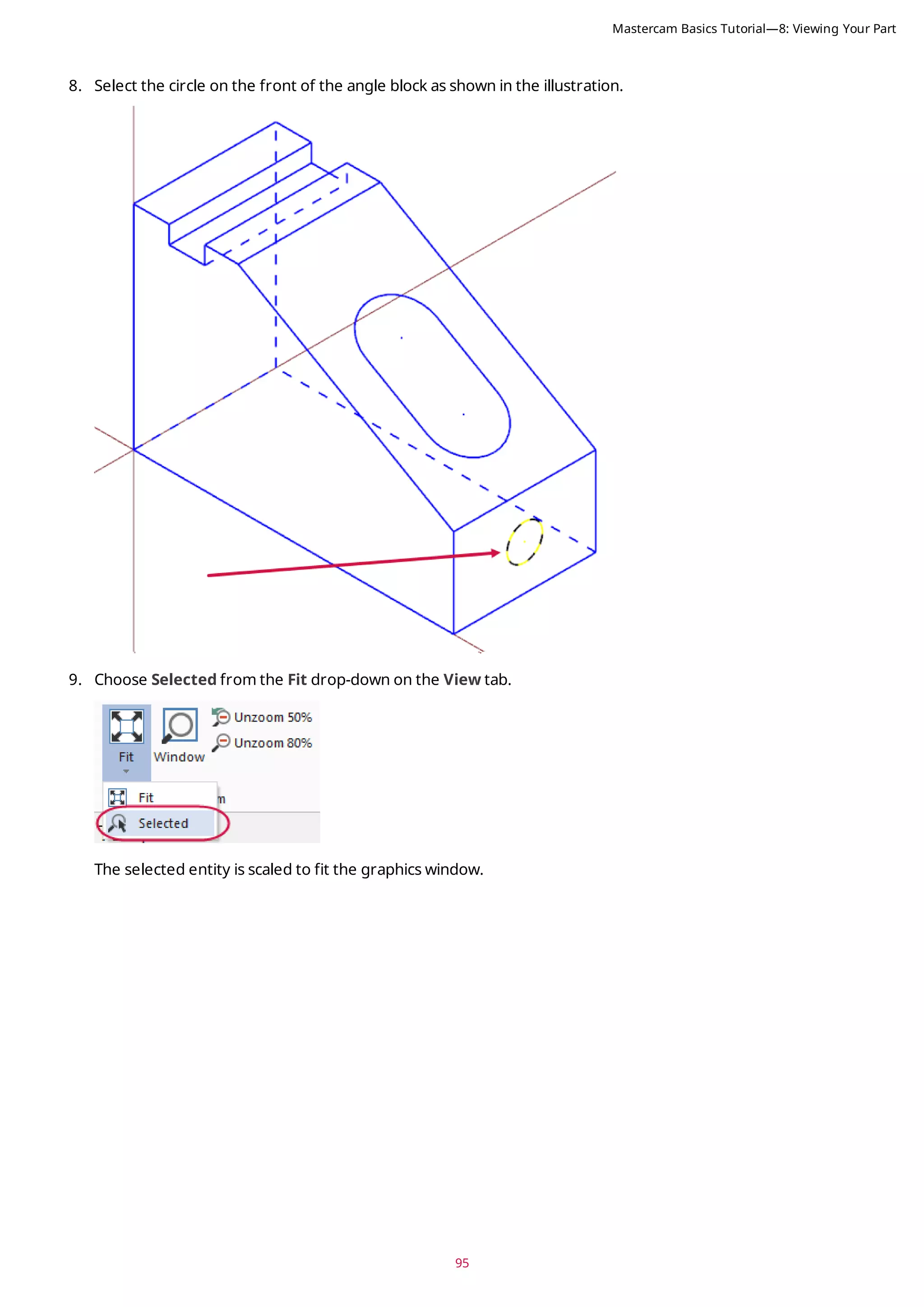 95
8. Select the circle on the front of the angle block as shown in the illustration.
9. Choose Selected from the Fit drop-down on the View tab.
The selected entity is scaled to fit the graphics window.
Mastercam Basics Tutorial—8: Viewing Your Part
 