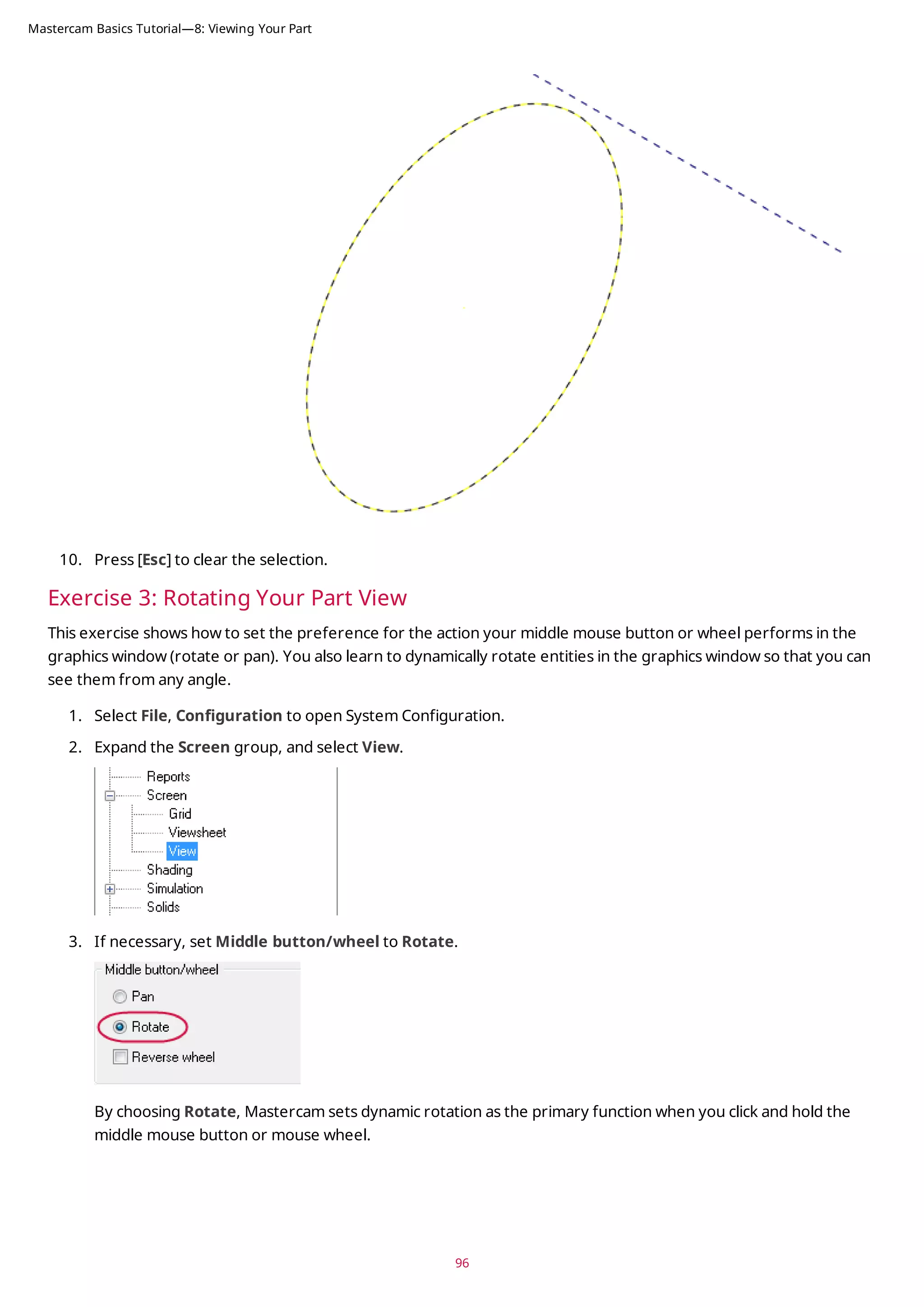 10. Press [Esc] to clear the selection.
Exercise 3: Rotating Your Part View
This exercise shows how to set the preference for the action your middle mouse button or wheel performs in the
graphics window (rotate or pan). You also learn to dynamically rotate entities in the graphics window so that you can
see them from any angle.
1. Select File, Configuration to open System Configuration.
2. Expand the Screen group, and select View.
3. If necessary, set Middle button/wheel to Rotate.
By choosing Rotate, Mastercam sets dynamic rotation as the primary function when you click and hold the
middle mouse button or mouse wheel.
96
Mastercam Basics Tutorial—8: Viewing Your Part
 