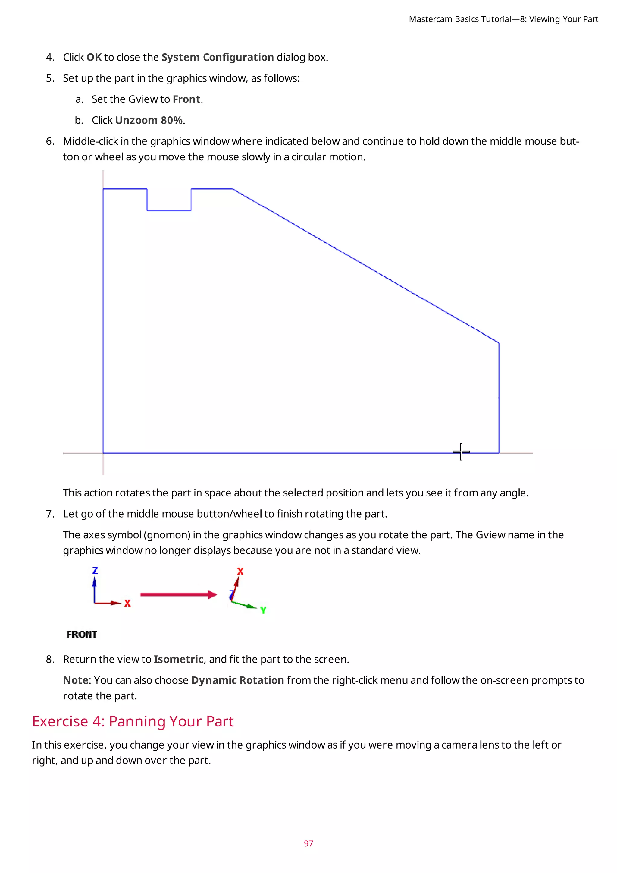 97
4. Click OK to close the System Configuration dialog box.
5. Set up the part in the graphics window, as follows:
a. Set the Gview to Front.
b. Click Unzoom 80%.
6. Middle-click in the graphics window where indicated below and continue to hold down the middle mouse but-
ton or wheel as you move the mouse slowly in a circular motion.
This action rotates the part in space about the selected position and lets you see it from any angle.
7. Let go of the middle mouse button/wheel to finish rotating the part.
The axes symbol (gnomon) in the graphics window changes as you rotate the part. The Gview name in the
graphics window no longer displays because you are not in a standard view.
8. Return the view to Isometric, and fit the part to the screen.
Note: You can also choose Dynamic Rotation from the right-click menu and follow the on-screen prompts to
rotate the part.
Exercise 4: Panning Your Part
In this exercise, you change your view in the graphics window as if you were moving a camera lens to the left or
right, and up and down over the part.
Mastercam Basics Tutorial—8: Viewing Your Part
 