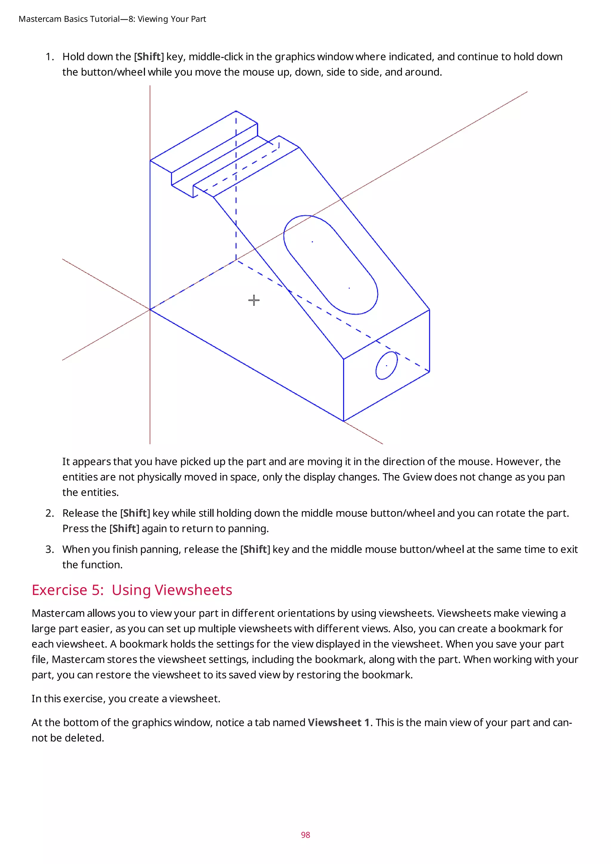 1. Hold down the [Shift] key, middle-click in the graphics window where indicated, and continue to hold down
the button/wheel while you move the mouse up, down, side to side, and around.
It appears that you have picked up the part and are moving it in the direction of the mouse. However, the
entities are not physically moved in space, only the display changes. The Gview does not change as you pan
the entities.
2. Release the [Shift] key while still holding down the middle mouse button/wheel and you can rotate the part.
Press the [Shift] again to return to panning.
3. When you finish panning, release the [Shift] key and the middle mouse button/wheel at the same time to exit
the function.
Exercise 5: Using Viewsheets
Mastercam allows you to view your part in different orientations by using viewsheets. Viewsheets make viewing a
large part easier, as you can set up multiple viewsheets with different views. Also, you can create a bookmark for
each viewsheet. A bookmark holds the settings for the view displayed in the viewsheet. When you save your part
file, Mastercam stores the viewsheet settings, including the bookmark, along with the part. When working with your
part, you can restore the viewsheet to its saved view by restoring the bookmark.
In this exercise, you create a viewsheet.
At the bottom of the graphics window, notice a tab named Viewsheet 1. This is the main view of your part and can-
not be deleted.
98
Mastercam Basics Tutorial—8: Viewing Your Part
 