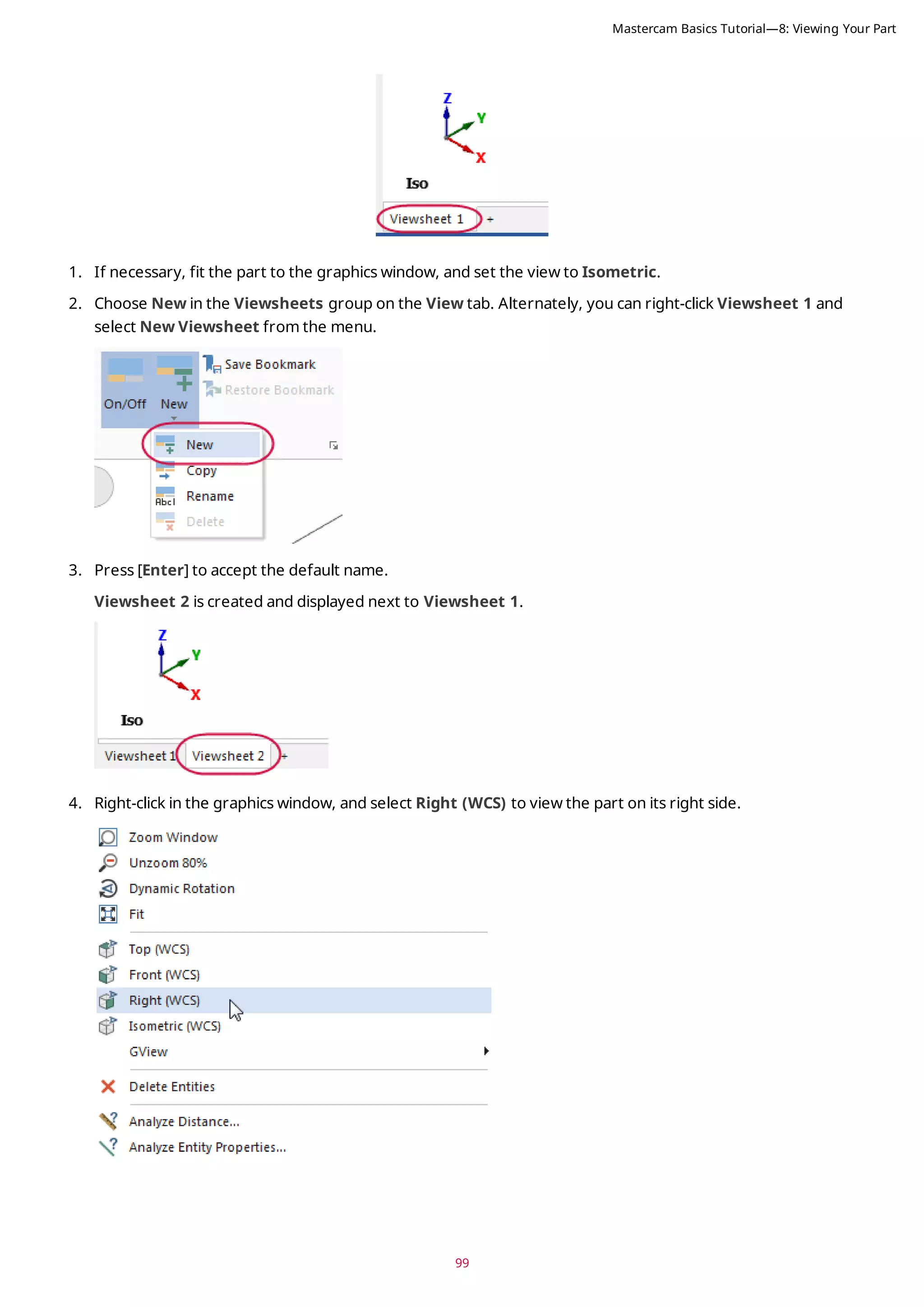 99
1. If necessary, fit the part to the graphics window, and set the view to Isometric.
2. Choose New in the Viewsheets group on the View tab. Alternately, you can right-click Viewsheet 1 and
select New Viewsheet from the menu.
3. Press [Enter] to accept the default name.
Viewsheet 2 is created and displayed next to Viewsheet 1.
4. Right-click in the graphics window, and select Right (WCS) to view the part on its right side.
Mastercam Basics Tutorial—8: Viewing Your Part
 
