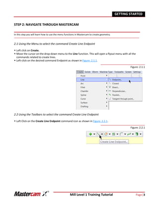 Mill Level 1 Training Tutorial Page|3
GETTING STARTED
STEP 2: NAVIGATE THROUGH MASTERCAM
In this step you will learn how to use the menu functions in Mastercam to create geometry.
2.1 Using the Menu to select the command Create Line Endpoint
 Left click on Create.
 Move the cursor on the drop-down menu to the Line function. This will open a flyout menu with all the
commands related to create lines.
 Left-click on the desired command Endpoint as shown in Figure: 2.1.1.
Figure: 2.1.1
2.2 Using the Toolbars to select the command Create Line Endpoint
 Left Click on the Create Line Endpoint command icon as shown in Figure: 2.2.1.
Figure: 2.2.1
 
