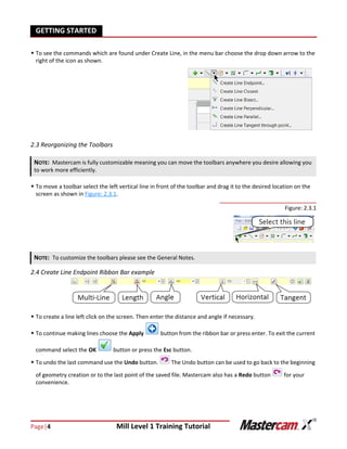 Page|4 Mill Level 1 Training Tutorial
GETTING STARTED
 To see the commands which are found under Create Line, in the menu bar choose the drop down arrow to the
right of the icon as shown.
2.3 Reorganizing the Toolbars
 To move a toolbar select the left vertical line in front of the toolbar and drag it to the desired location on the
screen as shown in Figure: 2.3.1.
Figure: 2.3.1
2.4 Create Line Endpoint Ribbon Bar example
 To create a line left click on the screen. Then enter the distance and angle if necessary.
 To continue making lines choose the Apply button from the ribbon bar or press enter. To exit the current
command select the OK button or press the Esc button.
 To undo the last command use the Undo button. The Undo button can be used to go back to the beginning
of geometry creation or to the last point of the saved file. Mastercam also has a Redo button for your
convenience.
NOTE: Mastercam is fully customizable meaning you can move the toolbars anywhere you desire allowing you
to work more efficiently.
NOTE: To customize the toolbars please see the General Notes.
 