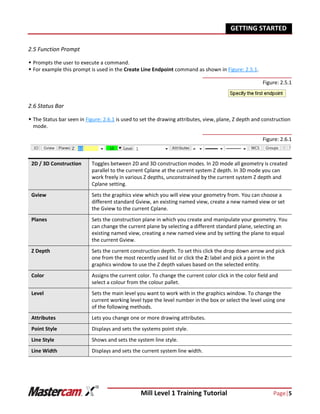 Mill Level 1 Training Tutorial Page|5
GETTING STARTED
2.5 Function Prompt
 Prompts the user to execute a command.
 For example this prompt is used in the Create Line Endpoint command as shown in Figure: 2.5.1.
Figure: 2.5.1
2.6 Status Bar
 The Status bar seen in Figure: 2.6.1 is used to set the drawing attributes, view, plane, Z depth and construction
mode.
Figure: 2.6.1
2D / 3D Construction Toggles between 2D and 3D construction modes. In 2D mode all geometry is created
parallel to the current Cplane at the current system Z depth. In 3D mode you can
work freely in various Z depths, unconstrained by the current system Z depth and
Cplane setting.
Gview Sets the graphics view which you will view your geometry from. You can choose a
different standard Gview, an existing named view, create a new named view or set
the Gview to the current Cplane.
Planes Sets the construction plane in which you create and manipulate your geometry. You
can change the current plane by selecting a different standard plane, selecting an
existing named view, creating a new named view and by setting the plane to equal
the current Gview.
Z Depth Sets the current construction depth. To set this click the drop down arrow and pick
one from the most recently used list or click the Z: label and pick a point in the
graphics window to use the Z depth values based on the selected entity.
Color Assigns the current color. To change the current color click in the color field and
select a colour from the colour pallet.
Level Sets the main level you want to work with in the graphics window. To change the
current working level type the level number in the box or select the level using one
of the following methods.
Attributes Lets you change one or more drawing attributes.
Point Style Displays and sets the systems point style.
Line Style Shows and sets the system line style.
Line Width Displays and sets the current system line width.
 