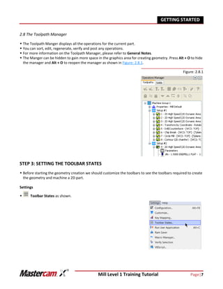 Mill Level 1 Training Tutorial Page|7
GETTING STARTED
2.8 The Toolpath Manager
 The Toolpath Manger displays all the operations for the current part.
 You can sort, edit, regenerate, verify and post any operations.
 For more information on the Toolpath Manager, please refer to General Notes.
 The Manger can be hidden to gain more space in the graphics area for creating geometry. Press Alt + O to hide
the manager and Alt + O to reopen the manager as shown in Figure: 2.8.1.
Figure: 2.8.1
STEP 3: SETTING THE TOOLBAR STATES
 Before starting the geometry creation we should customize the toolbars to see the toolbars required to create
the geometry and machine a 2D part.
Settings
 Toolbar States as shown.
 