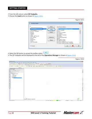 Page|8 Mill Level 1 Training Tutorial
GETTING STARTED
 From the left column select 2D Toolpaths.
 Choose the Load button as shown in Figure: 3.0.1.
Figure: 3.0.1
 Select the OK button to accept the toolbar states.
 The 2D Toolpaths will be displayed to the left of the Operations Manager as shown in Figure: 3.0.2.
Figure: 3.0.2
 