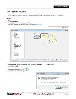 Mill Level 1 Training Tutorial Page|9
GETTING STARTED
STEP 4: SETTING THE GRID
 Before beginning to create geometry you will enable the Grid. This will show you where the origin is.
Settings
 Configuration.
 Select Screen from the configuration Topics.
 Select the plus sign (+) beside screen as shown in Figure: 4.0.1.
Figure: 4.0.1
 In Grid Settings enable Visible Grid and change the Spacing to X = 0.25 and Y = 0.25.
 Set the Size to 1.0.
 Choose the Ok button to exit.
 Select Yes to save the setting as shown.
 