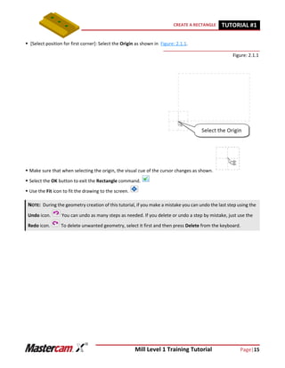 Mill Level 1 Training Tutorial Page|15
CREATE A RECTANGLE TUTORIAL #11
 [Select position for first corner]: Select the Origin as shown in Figure: 2.1.1.
Figure: 2.1.1
 Make sure that when selecting the origin, the visual cue of the cursor changes as shown.
 Select the OK button to exit the Rectangle command.
 Use the Fit icon to fit the drawing to the screen.
NOTE: During the geometry creation of this tutorial, if you make a mistake you can undo the last step using the
Undo icon. You can undo as many steps as needed. If you delete or undo a step by mistake, just use the
Redo icon. To delete unwanted geometry, select it first and then press Delete from the keyboard.
 
