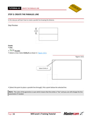 Page |16 Mill Level 1 Training Tutorial
TUTORIAL #11 CREATE THE PARALLEL LINE
STEP 3: CREATE THE PARALLEL LINE
In this step you will learn how to create a parallel line knowing the distance.
Step Preview:
Create
 Line.
 Parallel.
 [Select a line]: Select Entity A as shown in Figure: 3.0.1.
Figure: 3.0.1
 [Select the point to place a parallel line through]: Pick a point below the selected line.
NOTE: The color of the geometry is cyan which means that the entity is "live" and you can still change the line
parameters if needed.
 