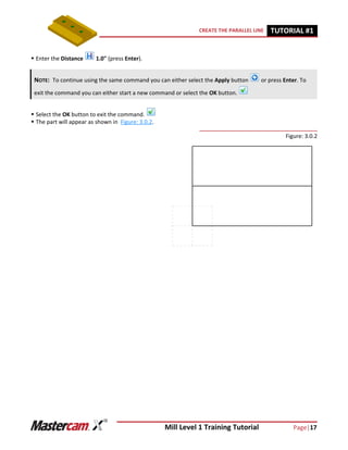 Mill Level 1 Training Tutorial Page|17
CREATE THE PARALLEL LINE TUTORIAL #11
 Enter the Distance 1.0" (press Enter).
 Select the OK button to exit the command.
 The part will appear as shown in Figure: 3.0.2.
Figure: 3.0.2
NOTE: To continue using the same command you can either select the Apply button or press Enter. To
exit the command you can either start a new command or select the OK button.
 