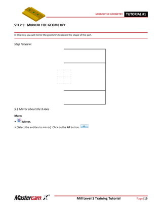 Mill Level 1 Training Tutorial Page|19
MIRROR THE GEOMETRY TUTORIAL #11
STEP 5: MIRROR THE GEOMETRY
In this step you will mirror the geometry to create the shape of the part.
Step Preview:
5.1 Mirror about the X-Axis
Xform
 Mirror.
 [Select the entities to mirror]: Click on the All button.
 