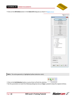Page |20 Mill Level 1 Training Tutorial
TUTORIAL #11 MIRROR THE GEOMETRY
 Click on the All Entities button in the Select All dialog box as shown in Figure: 5.1.1.
Figure: 5.1.1
 Click on the End Selection button or press Enter to finish the selection.
 Set the parameters to match the following dialog box (ensure Copy is picked to keep the original entities).
NOTE: The entire geometry is highlighted yellow (selection color).
 