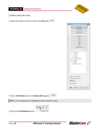 Page |22 Mill Level 1 Training Tutorial
TUTORIAL #11 MIRROR THE GEOMETRY
5.2 Mirror about the Y-Axis
 [Select the entities to mirror]: Click on the All button.
 Click on All Entities button in the Select All dialog box.
 Click on the End Selection button.
NOTE: The entire geometry is highlighted yellow (selection color).
 