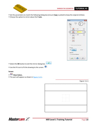 Mill Level 1 Training Tutorial Page|23
MIRROR THE GEOMETRY TUTORIAL #11
 Set the parameters to match the following dialog box (ensure Copy is picked to keep the original entities).
 Choose the option to mirror about the Y-axis.
 Select the OK button to exit the mirror dialog box.
 Use the Fit icon to fit the drawing to the screen.
Screen
 Clear Colors.
 The part will appear as shown in Figure: 5.2.1.
Figure: 5.2.1
 