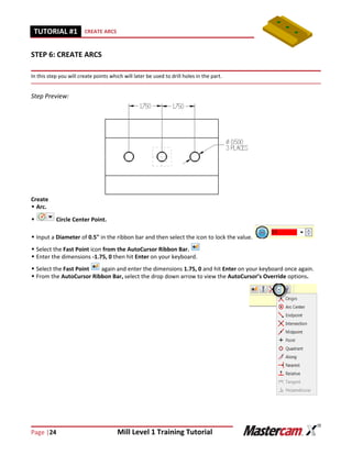 Page |24 Mill Level 1 Training Tutorial
TUTORIAL #11 CREATE ARCS
STEP 6: CREATE ARCS
In this step you will create points which will later be used to drill holes in the part.
Step Preview:
Create
 Arc.
 Circle Center Point.
 Input a Diameter of 0.5" in the ribbon bar and then select the icon to lock the value.
 Select the Fast Point icon from the AutoCursor Ribbon Bar.
 Enter the dimensions -1.75, 0 then hit Enter on your keyboard.
 Select the Fast Point again and enter the dimensions 1.75, 0 and hit Enter on your keyboard once again.
 From the AutoCursor Ribbon Bar, select the drop down arrow to view the AutoCursor’s Override options.
 
