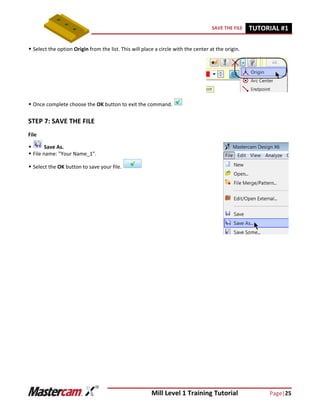 Mill Level 1 Training Tutorial Page|25
SAVE THE FILE TUTORIAL #11
 Select the option Origin from the list. This will place a circle with the center at the origin.
 Once complete choose the OK button to exit the command.
STEP 7: SAVE THE FILE
File
 Save As.
 File name: "Your Name_1".
 Select the OK button to save your file.
 
