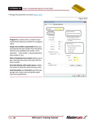 Page |28 Mill Level 1 Training Tutorial
TUTORIAL #11 SELECT THE MACHINE AND SET UP THE STOCK
 Change the parameters to match Figure: 8.0.1.
Figure: 8.0.1
Program # is used to enter a number if your
machine tool requires a number for a program
name.
Assign tool numbers sequentially allows you
to overwrite the tool number from the library
with the next available tool number. (First
operationtool number 1; Second operation
tool number 2, etc.)
Warn of duplicate tool numbers allows you to
get a warning if you enter two tools with the
same number.
Override defaults with modal values enables
the system to keep the values that you enter.
Feed Calculation set From tool uses feed rate,
plunge rate, retract rate and spindle speed
from the tool definition.
 