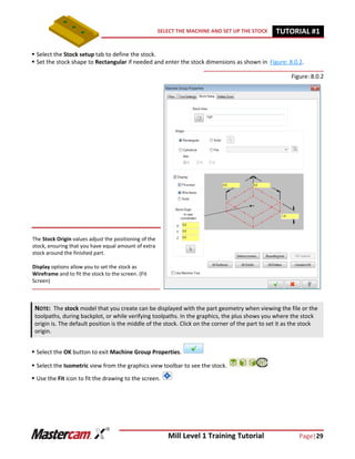 Mill Level 1 Training Tutorial Page|29
SELECT THE MACHINE AND SET UP THE STOCK TUTORIAL #11
 Select the Stock setup tab to define the stock.
 Set the stock shape to Rectangular if needed and enter the stock dimensions as shown in Figure: 8.0.2.
Figure: 8.0.2
 Select the OK button to exit Machine Group Properties.
 Select the Isometric view from the graphics view toolbar to see the stock.
 Use the Fit icon to fit the drawing to the screen.
NOTE: The stock model that you create can be displayed with the part geometry when viewing the file or the
toolpaths, during backplot, or while verifying toolpaths. In the graphics, the plus shows you where the stock
origin is. The default position is the middle of the stock. Click on the corner of the part to set it as the stock
origin.
The Stock Origin values adjust the positioning of the
stock, ensuring that you have equal amount of extra
stock around the finished part.
Display options allow you to set the stock as
Wireframe and to fit the stock to the screen. (Fit
Screen)
 