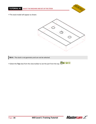 Page |30 Mill Level 1 Training Tutorial
TUTORIAL #11 SELECT THE MACHINE AND SET UP THE STOCK
 The stock model will appear as shown.
 Select the Top view from the view toolbar to see the part from the top.
NOTE: The stock is not geometry and can not be selected.
 