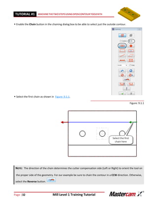 Page |32 Mill Level 1 Training Tutorial
TUTORIAL #11 MACHINETHETWOSTEPSUSINGOPENCONTOURTOOLPATH
 Enable the Chain button in the chaining dialog box to be able to select just the outside contour.
 Select the first chain as shown in Figure: 9.1.1.
Figure: 9.1.1
NOTE: The direction of the chain determines the cutter compensation side (Left or Right) to orient the tool on
the proper side of the geometry. For our example be sure to chain the contour in a CCW direction. Otherwise,
select the Reverse button.
 