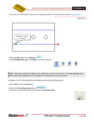 Mill Level 1 Training Tutorial Page|33
MACHINE THE TWO STEPS USING OPEN CONTOUR TOOLPATH TUTORIAL #11
 To be able to machine both contours in one operation select the second chain as shown in Figure: 9.1.2.
Figure: 9.1.2
 Select the OK button to exit Chaining.
 In the Toolpath Type page, the Contour icon will be selected.
9.2 Select a 3/4" Flat Endmill from the library and set the Tool Parameters
 Select Tool from the Tree view list.
 Click on the Select library tool button.
 To be able to see all the tools from the library disable Filter Active.
NOTE: Mastercam updates the pages as you modify them and then marks them, in the Tree view list, with a
green check mark. Pages that are not changed are marked with a red circle and slash.
 