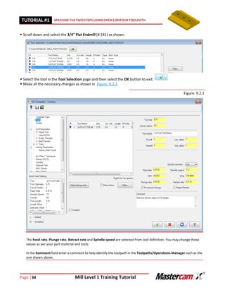 Page |34 Mill Level 1 Training Tutorial
TUTORIAL #11 MACHINETHETWOSTEPSUSINGOPENCONTOURTOOLPATH
 Scroll down and select the 3/4" Flat Endmill (# 241) as shown.
 Select the tool in the Tool Selection page and then select the OK button to exit.
 Make all the necessary changes as shown in Figure: 9.2.1.
Figure: 9.2.1
The Feed rate, Plunge rate, Retract rate and Spindle speed are selected from tool definition. You may change these
values as per your part material and tools.
In the Comment field enter a comment to help identify the toolpath in the Toolpaths/Operations Manager such as the
one shown above.
 