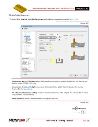 Mill Level 1 Training Tutorial Page|35
MACHINE THE TWO STEPS USING OPEN CONTOUR TOOLPATH TUTORIAL #11
9.3 Set the Cut Parameters
 From the Tree view list, select Cut Parameters and make the changes as shown in Figure: 9.3.1.
Figure: 9.3.1
Figure: 9.3.2
Compensation type set to Computer allows Mastercam to compensate the toolpath based on the tool diameter and
does not output G41/G42 in the code.
Compensation direction set to Right compensates the toolpath to the right of the chain based on the chaining
direction. See the Figure: 9.3.2.
Roll cutter around corners set to Sharp inserts arc moves around corners in the toolpath. The radius of the arc moves
is equal with the radius of the tool.
Infinite look ahead prevents the toolpath from crossing itself (fish tail).
 