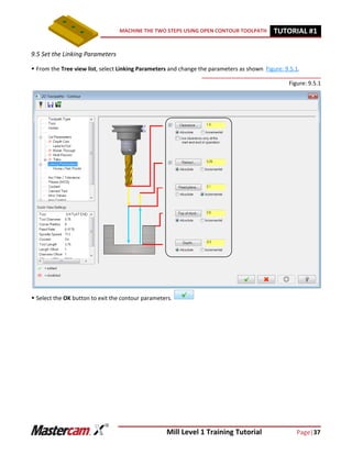 Mill Level 1 Training Tutorial Page|37
MACHINE THE TWO STEPS USING OPEN CONTOUR TOOLPATH TUTORIAL #11
9.5 Set the Linking Parameters
 From the Tree view list, select Linking Parameters and change the parameters as shown Figure: 9.5.1.
Figure: 9.5.1
 Select the OK button to exit the contour parameters.
 