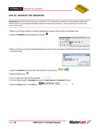 Page |38 Mill Level 1 Training Tutorial
TUTORIAL #11 BACKPLOT THE TOOLPATHS
STEP 10: BACKPLOT THE TOOLPATHS
Backplotting shows the path the tools take to cut the part. This display lets you spot errors in the program before you
machine the part. As you backplot toolpaths, Mastercam displays the current X, Y, and Z coordinates in the lower left
corner of the screen.
 Make sure that the toolpath is selected (signified by the green check mark on the folder icon).
 Select the Backplot selected operations button.
 Make sure that you have the following buttons turned on (they will appear pushed down) to see the tool and
the rapid moves.
 Select the Isometric view from the view toolbar to see the stock.
 Select the Fit button.
 You can adjust the speed of the backplot.
 You can step through the Backplot by using the Step forward or Step back buttons.
 Select the Play button in the VCR bar.
 
